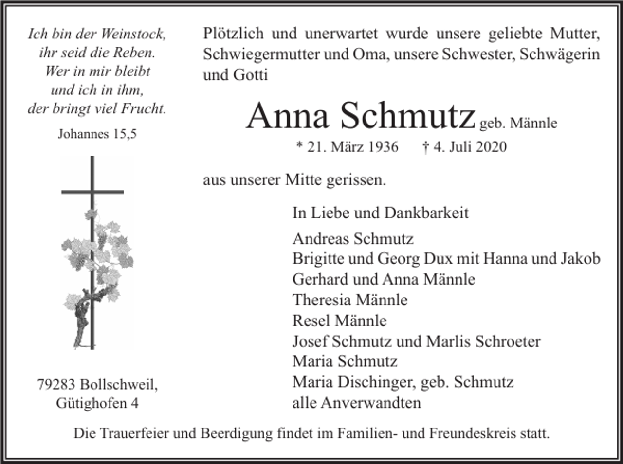 <p>Ich bin der Weinstock,<br />ihr seid die Reben.<br />Wer in mir bleibt<br />und ich in ihm,<br />der bringt viel Frucht.<br />Johannes 15,5</p><p>Plötzlich und unerwartet wurde unsere geliebte Mutter,<br />Schwiegermutter und Oma, unsere Schwester, Schwägerin<br />und Gotti</p><p>Anna Schmutz<br />* 21. März 1936</p><p>geb. Männle</p><p>† 4. Juli 2020</p><p>aus unserer Mitte gerissen.</p><p>79283 Bollschweil,<br />Gütighofen 4</p><p>In Liebe und Dankbarkeit<br />Andreas Schmutz<br />Brigitte und Georg Dux mit Hanna und Jakob<br />Gerhard und Anna Männle<br />Theresia Männle<br />Resel Männle<br />Josef Schmutz und Marlis Schroeter<br />Maria Schmutz<br />Maria Dischinger, geb. Schmutz<br />alle Anverwandten</p><p>Die Trauerfeier und Beerdigung findet im Familien- und Freundeskreis statt.</p>