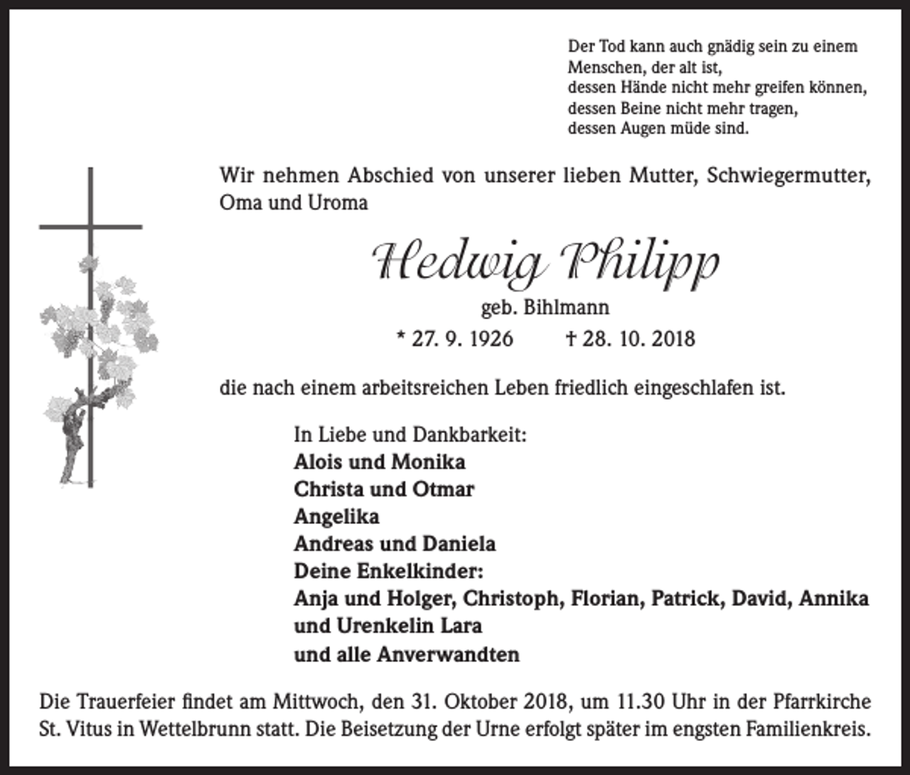 <p>Der Tod kann auch gnädig sein zu einem<br />Menschen, der alt ist,<br />dessen Hände nicht mehr greifen können,<br />dessen Beine nicht mehr tragen,<br />dessen Augen müde sind.</p><p>Wir nehmen Abschied von unserer lieben Mutter, Schwiegermutter,<br />Oma und Uroma</p><p>Hedwig Philipp<br />geb. Bihlmann<br />* 27. 9. 1926<br />† 28. 10. 2018<br />die nach einem arbeitsreichen Leben friedlich eingeschlafen ist.<br />In Liebe und Dankbarkeit:<br />Alois und Monika<br />Christa und Otmar<br />Angelika<br />Andreas und Daniela<br />Deine Enkelkinder:<br />Anja und Holger, Christoph, Florian, Patrick, David, Annika<br />und Urenkelin Lara<br />und alle Anverwandten<br />Die Trauerfeier findet am Mittwoch, den 31. Oktober 2018, um 11.30 Uhr in der Pfarrkirche<br />St. Vitus in Wettelbrunn statt. Die Beisetzung der Urne erfolgt später im engsten Familienkreis.</p>