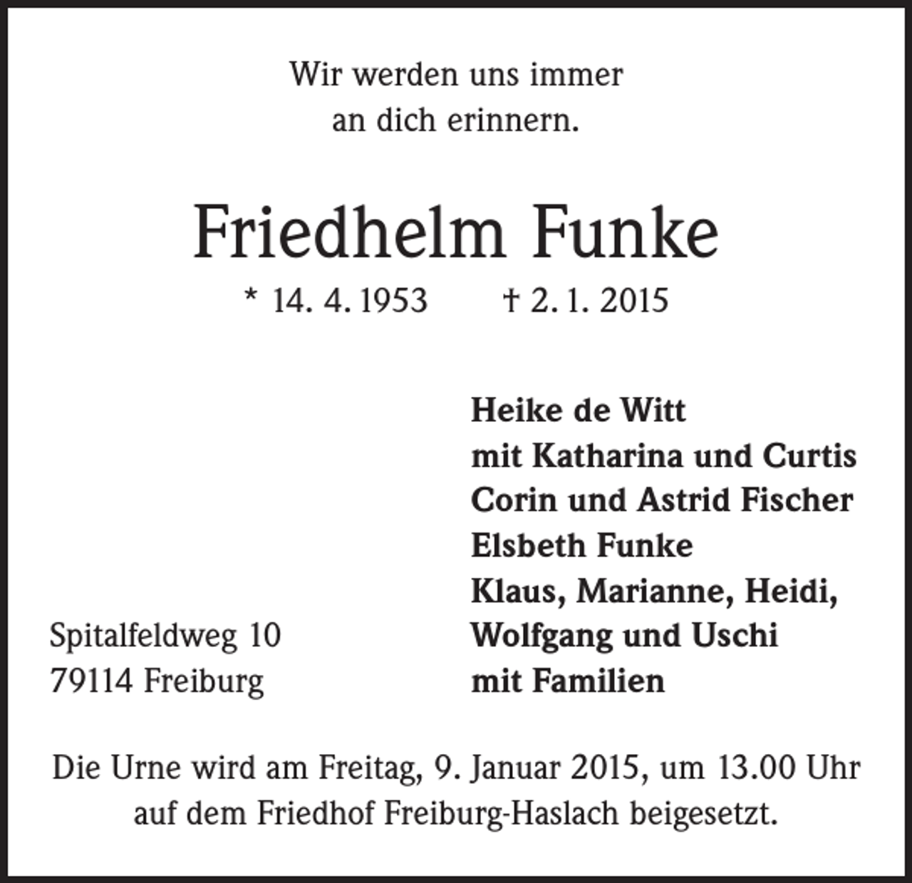 <p>Wir werden uns immer<br />an dich erinnern.</p><p>Friedhelm Funke<br />* 14. 4. 1953 † 2. 1. 2015</p><p>Spitalfeldweg 10<br />79114 Freiburg</p><p>Heike de Witt<br />mit Katharina und Curtis<br />Corin und Astrid Fischer<br />Elsbeth Funke<br />Klaus, Marianne, Heidi,<br />Wolfgang und Uschi<br />mit Familien</p><p>Die Urne wird am Freitag, 9. Januar 2015, um 13.00 Uhr<br />auf dem Friedhof Freiburg-Haslach beigesetzt.</p>