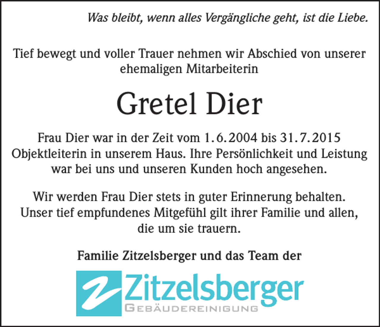 <p>Was bleibt, wenn alles Vergängliche geht, ist die Liebe.</p><p>Tief bewegt und voller Trauer nehmen wir Abschied von unserer<br />ehemaligen Mitarbeiterin</p><p>Gretel Dier<br />Frau Dier war in der Zeit vom 1. 6. 2004 bis 31. 7. 2015<br />Objektleiterin in unserem Haus. Ihre Persönlichkeit und Leistung<br />war bei uns und unseren Kunden hoch angesehen.<br />Wir werden Frau Dier stets in guter Erinnerung behalten.<br />Unser tief empfundenes Mitgefühl gilt ihrer Familie und allen,<br />die um sie trauern.<br />Familie Zitzelsberger und das Team der</p>