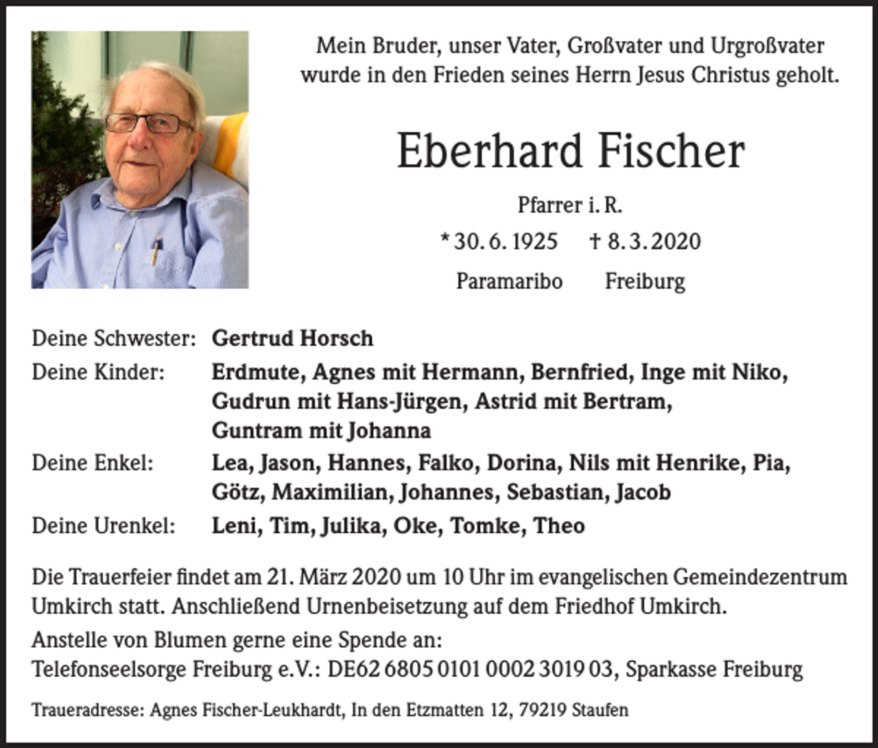<p>Mein Bruder, unser Vater, Großvater und Urgroßvater<br />wurde in den Frieden seines Herrn Jesus Christus geholt.</p><p>Eberhard Fischer<br />Pfarrer i. R.<br />* 30. 6. 1925 † 8. 3. 2020<br />Paramaribo</p><p>Freiburg</p><p>Deine Schwester: Gertrud Horsch<br />Deine Kinder: Erdmute, Agnes mit Hermann, Bernfried, Inge mit Niko,<br />Gudrun mit Hans-Jürgen, Astrid mit Bertram,<br />Guntram mit Johanna<br />Deine Enkel: Lea, Jason, Hannes, Falko, Dorina, Nils mit Henrike, Pia,<br />Götz, Maximilian, Johannes, Sebastian, Jacob<br />Deine Urenkel: Leni, Tim, Julika, Oke, Tomke, Theo<br />Die Trauerfeier findet am 21. März 2020 um 10 Uhr im evangelischen Gemeindezentrum<br />Umkirch statt. Anschließend Urnenbeisetzung auf dem Friedhof Umkirch.<br />Anstelle von Blumen gerne eine Spende an:<br />Telefonseelsorge Freiburg e.V.: DE62 6805 0101 0002 3019 03, Sparkasse Freiburg<br />Traueradresse: Agnes Fischer-Leukhardt, In den Etzmatten 12, 79219 Staufen</p>