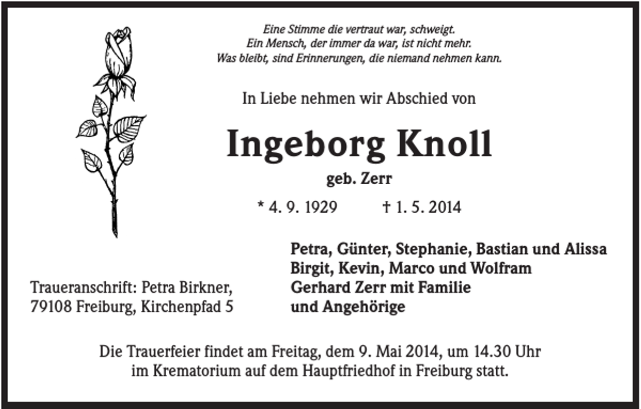 <p>Eine Stimme die vertraut war, schweigt.<br />Ein Mensch, der immer da war, ist nicht mehr.<br />Was bleibt, sind Erinnerungen, die niemand nehmen kann.</p><p>In Liebe nehmen wir Abschied von</p><p>Ingeborg Knoll<br />geb. Zerr<br />* 4. 9. 1929</p><p>Traueranschrift: Petra Birkner,<br />79108 Freiburg, Kirchenpfad 5</p><p>† 1. 5. 2014</p><p>Petra, Günter, Stephanie, Bastian und Alissa<br />Birgit, Kevin, Marco und Wolfram<br />Gerhard Zerr mit Familie<br />und Angehörige</p><p>Die Trauerfeier findet am Freitag, dem 9. Mai 2014, um 14.30 Uhr<br />im Krematorium auf dem Hauptfriedhof in Freiburg statt.</p>