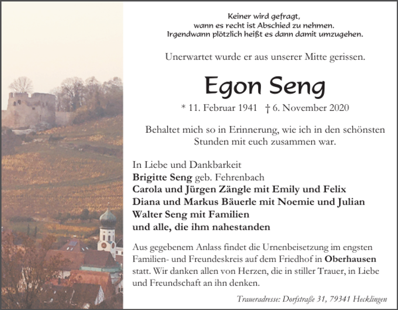 <p>Keiner wird gefragt,<br />wann es recht ist Abschied zu nehmen.<br />Irgendwann plötzlich heißt es dann damit umzugehen.</p><p>Unerwartet wurde er aus unserer Mitte gerissen.</p><p>Egon Seng<br />* 11. Februar 1941 † 6. November 2020</p><p>Behaltet mich so in Erinnerung, wie ich in den schönsten<br />Stunden mit euch zusammen war.<br />In Liebe und Dankbarkeit<br />Brigitte Seng geb. Fehrenbach<br />Carola und Jürgen Zängle mit Emily und Felix<br />Diana und Markus Bäuerle mit Noemie und Julian<br />Walter Seng mit Familien<br />und alle, die ihm nahestanden<br />Aus gegebenem Anlass findet die Urnenbeisetzung im engsten<br />Familien- und Freundeskreis auf dem Friedhof in Oberhausen<br />statt. Wir danken allen von Herzen, die in stiller Trauer, in Liebe<br />und Freundschaft an ihn denken.<br />Traueradresse: Dorfstraße 31, 79341 Hecklingen</p>