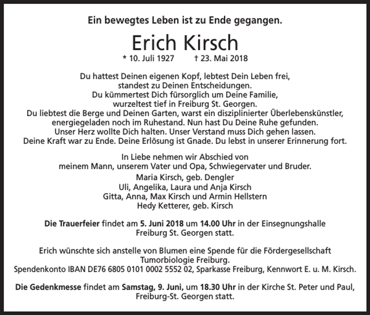 <p>Ein bewegtes Leben ist zu Ende gegangen.</p><p>Erich Kirsch</p><p>* 10. Juli 1927</p><p>† 23. Mai 2018</p><p>Du hattest Deinen eigenen Kopf, lebtest Dein Leben frei,<br />standest zu Deinen Entscheidungen.<br />Du kümmertest Dich fürsorglich um Deine Familie,<br />wurzeltest tief in Freiburg St. Georgen.<br />Du liebtest die Berge und Deinen Garten, warst ein disziplinierter Überlebenskünstler,<br />energiegeladen noch im Ruhestand. Nun hast Du Deine Ruhe gefunden.<br />Unser Herz wollte Dich halten. Unser Verstand muss Dich gehen lassen.<br />Deine Kraft war zu Ende. Deine Erlösung ist Gnade. Du lebst in unserer Erinnerung fort.<br />In Liebe nehmen wir Abschied von<br />meinem Mann, unserem Vater und Opa, Schwiegervater und Bruder.<br />Maria Kirsch, geb. Dengler<br />Uli, Angelika, Laura und Anja Kirsch<br />Gitta, Anna, Max Kirsch und Armin Hellstern<br />Hedy Ketterer, geb. Kirsch<br />Die Trauerfeier findet am 5. Juni 2018 um 14.00 Uhr in der Einsegnungshalle<br />Freiburg St. Georgen statt.<br />Erich wünschte sich anstelle von Blumen eine Spende für die Fördergesellschaft<br />Tumorbiologie Freiburg.<br />Spendenkonto IBAN DE7805 0101 0002 5552 02, Sparkasse Freiburg, Kennwort E. u. M. Kirsch.<br />Die Gedenkmesse findet am Samstag, 9. Juni, um 18.30 Uhr in der Kirche St. Peter und Paul,<br />Freiburg-St. Georgen statt.</p>