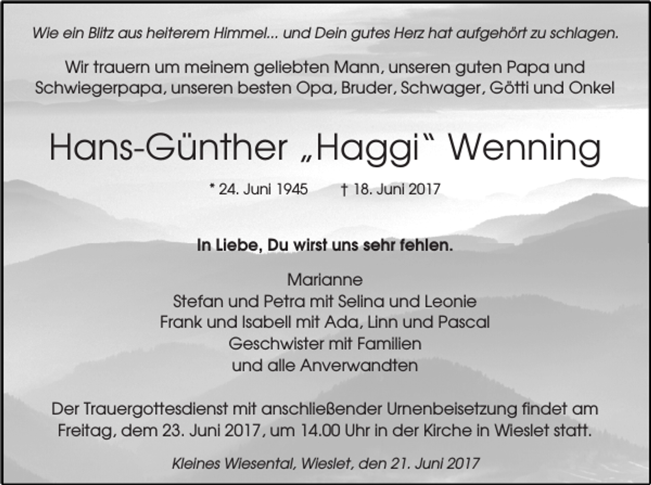 <p>Wie ein Blitz aus heiterem Himmel... und Dein gutes Herz hat aufgehört zu schlagen.</p><p>Wir trauern um meinem geliebten Mann, unseren guten Papa und<br />Schwiegerpapa, unseren besten Opa, Bruder, Schwager, Götti und Onkel</p><p>Hans-Günther „Haggi“ Wenning<br />* 24. Juni 1945</p><p>† 18. Juni 2017</p><p>In Liebe, Du wirst uns sehr fehlen.<br />Marianne<br />Stefan und Petra mit Selina und Leonie<br />Frank und Isabell mit Ada, Linn und Pascal<br />Geschwister mit Familien<br />und alle Anverwandten<br />Der Trauergottesdienst mit anschließender Urnenbeisetzung findet am<br />Freitag, dem 23. Juni 2017, um 14.00 Uhr in der Kirche in Wieslet statt.<br />Kleines Wiesental, Wieslet, den 21. Juni 2017</p>