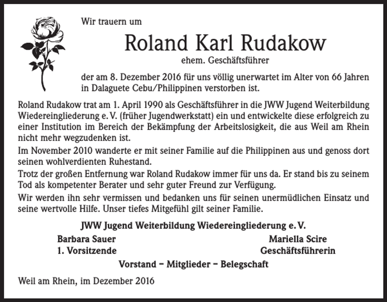<p>Wir trauern um</p><p>Roland Karl Rudakow<br />ehem. Geschäftsführer</p><p>der am 8. Dezember 2016 für uns völlig unerwartet im Alter von 66 Jahren<br />in Dalaguete Cebu/Philippinen verstorben ist.<br />Roland Rudakow trat am 1. April 1990 als Geschäftsführer in die JWW Jugend Weiterbildung<br />Wiedereingliederung e. V. (früher Jugendwerkstatt) ein und entwickelte diese erfolgreich zu<br />einer Institution im Bereich der Bekämpfung der Arbeitslosigkeit, die aus Weil am Rhein<br />nicht mehr wegzudenken ist.<br />Im November 2010 wanderte er mit seiner Familie auf die Philippinen aus und genoss dort<br />seinen wohlverdienten Ruhestand.<br />Trotz der großen Entfernung war Roland Rudakow immer für uns da. Er stand bis zu seinem<br />Tod als kompetenter Berater und sehr guter Freund zur Verfügung.<br />Wir werden ihn sehr vermissen und bedanken uns für seinen unermüdlichen Einsatz und<br />seine wertvolle Hilfe. Unser tiefes Mitgefühl gilt seiner Familie.</p><p>JWW Jugend Weiterbildung Wiedereingliederung e. V.<br />Barbara Sauer<br />Mariella Scire<br />1. Vorsitzende<br />Geschäftsführerin<br />Vorstand – Mitglieder – Belegschaft</p><p>Weil am Rhein, im Dezember 2016</p>