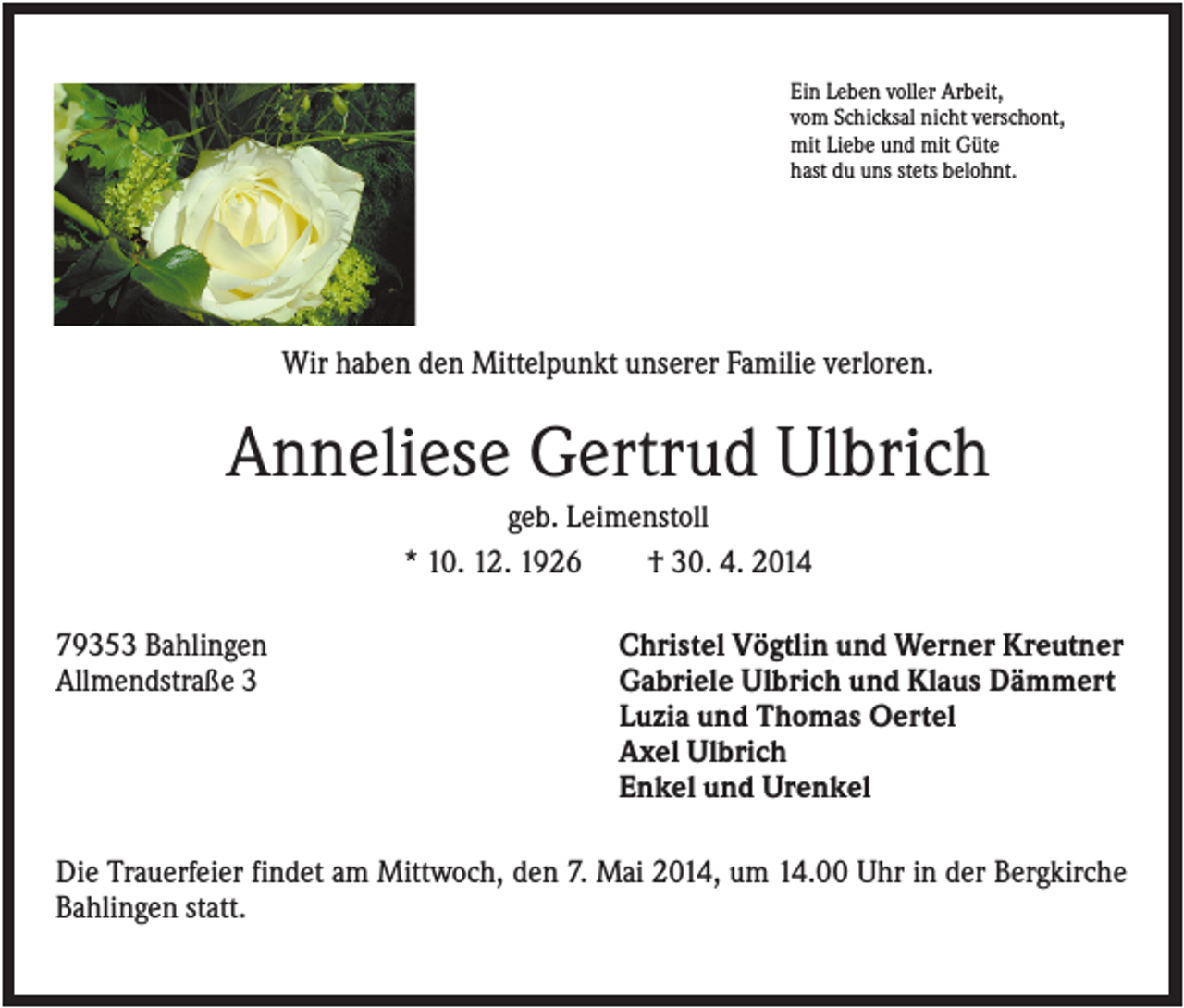 <p>Ein Leben voller Arbeit,<br />vom Schicksal nicht verschont,<br />mit Liebe und mit Güte<br />hast du uns stets belohnt.</p><p>Wir haben den Mittelpunkt unserer Familie verloren.</p><p>Anneliese Gertrud Ulbrich<br />geb. Leimenstoll<br />* 10. 12. 1926<br />† 30. 4. 2014<br />79353 Bahlingen<br />Allmendstraße 3</p><p>Christel Vögtlin und Werner Kreutner<br />Gabriele Ulbrich und Klaus Dämmert<br />Luzia und Thomas Oertel<br />Axel Ulbrich<br />Enkel und Urenkel</p><p>Die Trauerfeier findet am Mittwoch, den 7. Mai 2014, um 14.00 Uhr in der Bergkirche<br />Bahlingen statt.</p>
