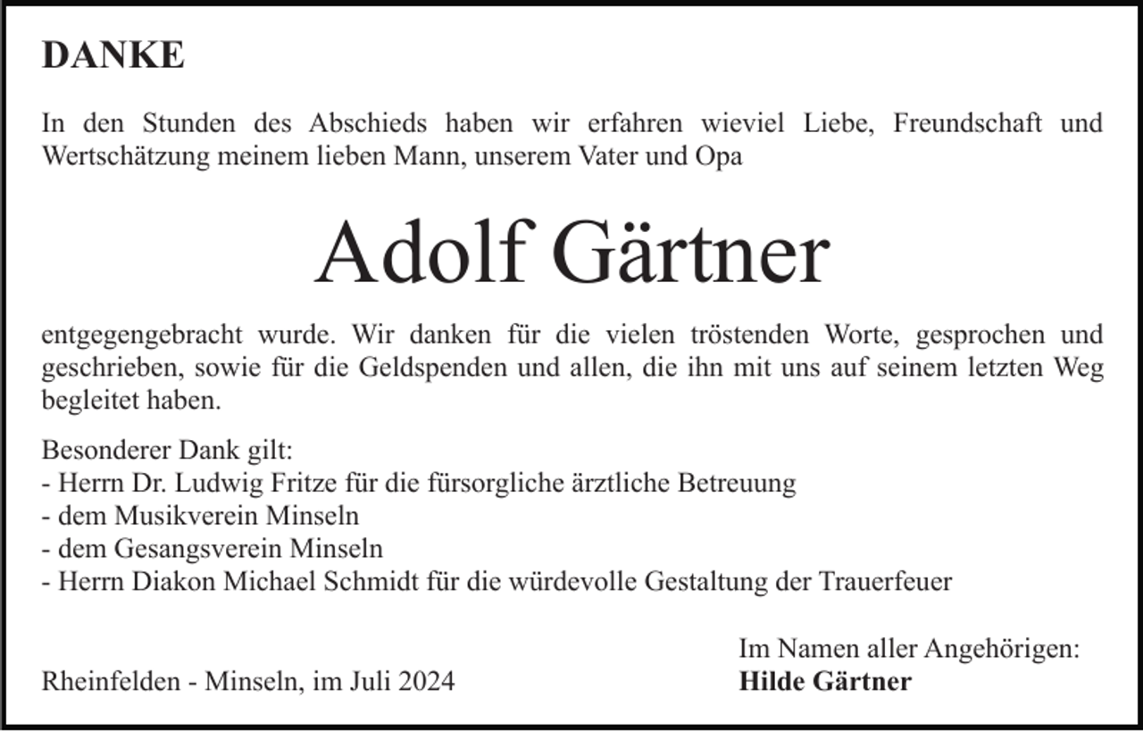 <p>DANKE<br />In den Stunden des Abschieds haben wir erfahren wieviel Liebe, Freundschaft und<br />Wertschätzung meinem lieben Mann, unserem Vater und Opa</p><p>Adolf Gärtner<br />entgegengebracht wurde. Wir danken für die vielen tröstenden Worte, gesprochen und<br />geschrieben, sowie für die Geldspenden und allen, die ihn mit uns auf seinem letzten Weg<br />begleitet haben.<br />Besonderer Dank gilt:<br />- Herrn Dr. Ludwig Fritze für die fürsorgliche ärztliche Betreuung<br />- dem Musikverein Minseln<br />- dem Gesangsverein Minseln<br />- Herrn Diakon Michael Schmidt für die würdevolle Gestaltung der Trauerfeuer<br />Rheinfelden - Minseln, im Juli 2024</p><p>Im Namen aller Angehörigen:<br />Hilde Gärtner</p>