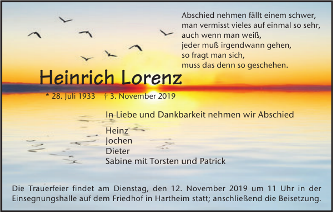 <p>Abschied nehmen fällt einem schwer,<br />man vermisst vieles auf einmal so sehr,<br />auch wenn man weiß,<br />jeder muß irgendwann gehen,<br />so fragt man sich,<br />muss das denn so geschehen.</p><p>Heinrich Lorenz<br />* 28. Juli 1933</p><p>† 3. November 2019</p><p>In Liebe und Dankbarkeit nehmen wir Abschied<br />Heinz<br />Jochen<br />Dieter<br />Sabine mit Torsten und Patrick<br />Die Trauerfeier findet am Dienstag, den 12. November 2019 um 11 Uhr in der<br />Einsegnungshalle auf dem Friedhof in Hartheim statt; anschließend die Beisetzung.</p>