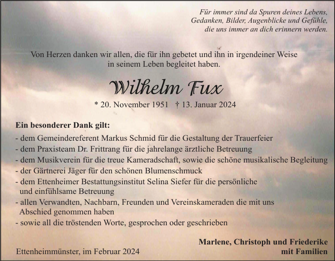 <p>Für immer sind da Spuren deines Lebens,<br />Gedanken, Bilder, Augenblicke und Gefühle,<br />die uns immer an dich erinnern werden.</p><p>Von Herzen danken wir allen, die für ihn gebetet und ihn in irgendeiner Weise<br />in seinem Leben begleitet haben.</p><p>* 20. November 1951 † 13. Januar 2024<br />Ein besonderer Dank gilt:<br />- dem Gemeindereferent Markus Schmid für die Gestaltung der Trauerfeier<br />- dem Praxisteam Dr. Frittrang für die jahrelange ärztliche Betreuung<br />- dem Musikverein für die treue Kameradschaft, sowie die schöne musikalische Begleitung<br />- der Gärtnerei Jäger für den schönen Blumenschmuck<br />- dem Ettenheimer Bestattungsinstitut Selina Siefer für die persönliche<br />und einfühlsame Betreuung<br />- allen Verwandten, Nachbarn, Freunden und Vereinskameraden die mit uns<br />Abschied genommen haben<br />- sowie all die tröstenden Worte, gesprochen oder geschrieben</p><p>Ettenheimmünster, im Februar 2024</p><p>Marlene, Christoph und Friederike<br />mit Familien</p>