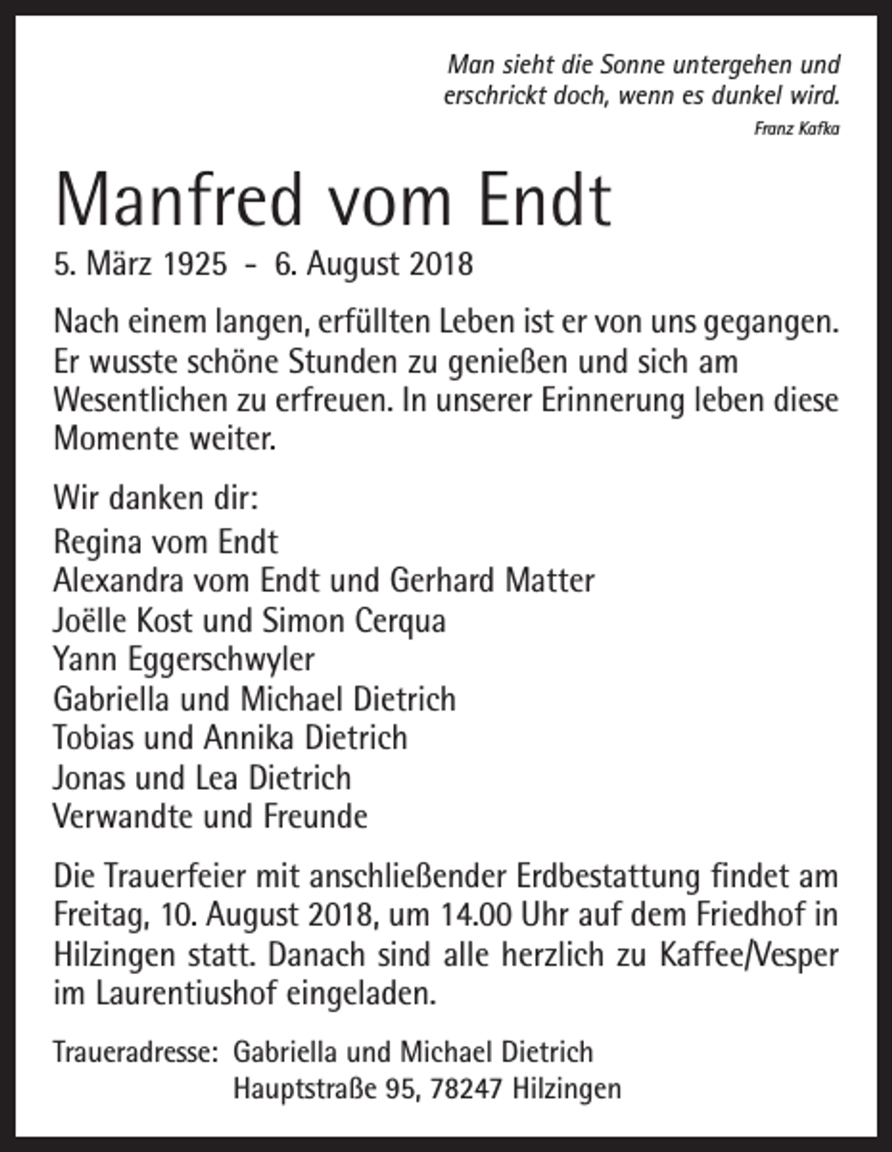 <p>Man sieht die Sonne untergehen und<br />erschrickt doch, wenn es dunkel wird.<br />Franz Kafka</p><p>Manfred vom Endt<br />5. März 1925 - 6. August 2018</p><p>Nach einem langen, erfüllten Leben ist er von uns gegangen.<br />Er wusste schöne Stunden zu genießen und sich am<br />Wesentlichen zu erfreuen. In unserer Erinnerung leben diese<br />Momente weiter.<br />Wir danken dir:<br />Regina vom Endt<br />Alexandra vom Endt und Gerhard Matter<br />Joëlle Kost und Simon Cerqua<br />Yann Eggerschwyler<br />Gabriella und Michael Dietrich<br />Tobias und Annika Dietrich<br />Jonas und Lea Dietrich<br />Verwandte und Freunde<br />Die Trauerfeier mit anschließender Erdbestattung findet am<br />Freitag, 10. August 2018, um 14.00 Uhr auf dem Friedhof in<br />Hilzingen statt. Danach sind alle herzlich zu Kaffee/Vesper<br />im Laurentiushof eingeladen.<br />Traueradresse: Gabriella und Michael Dietrich<br />Hauptstraße 95, 78247 Hilzingen</p>