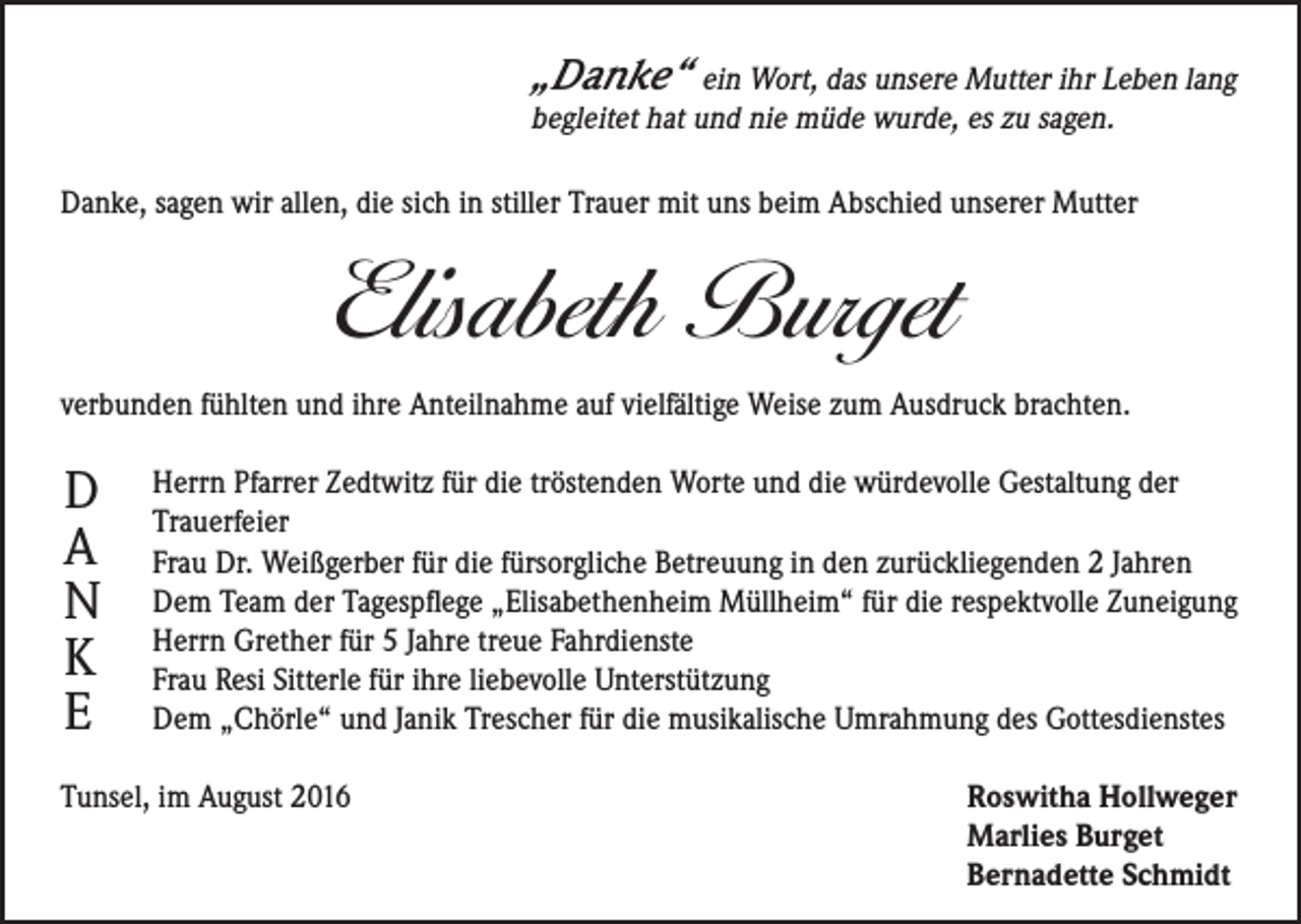 <p>„Danke“ ein Wort, das unsere Mutter ihr Leben lang<br />begleitet hat und nie müde wurde, es zu sagen.</p><p>Danke, sagen wir allen, die sich in stiller Trauer mit uns beim Abschied unserer Mutter</p><p>Elisabeth Burget<br />verbunden fühlten und ihre Anteilnahme auf vielfältige Weise zum Ausdruck brachten.</p><p>D<br />A<br />N<br />K<br />E</p><p>Herrn Pfarrer Zedtwitz für die tröstenden Worte und die würdevolle Gestaltung der<br />Trauerfeier<br />Frau Dr. Weißgerber für die fürsorgliche Betreuung in den zurückliegenden 2 Jahren<br />Dem Team der Tagespflege „Elisabethenheim Müllheim“ für die respektvolle Zuneigung<br />Herrn Grether für 5 Jahre treue Fahrdienste<br />Frau Resi Sitterle für ihre liebevolle Unterstützung<br />Dem „Chörle“ und Janik Trescher für die musikalische Umrahmung des Gottesdienstes</p><p>Tunsel, im August 2016</p><p>R<br />oswitha Hollweger<br />Marlies Burget<br />Bernadette Schmidt</p>