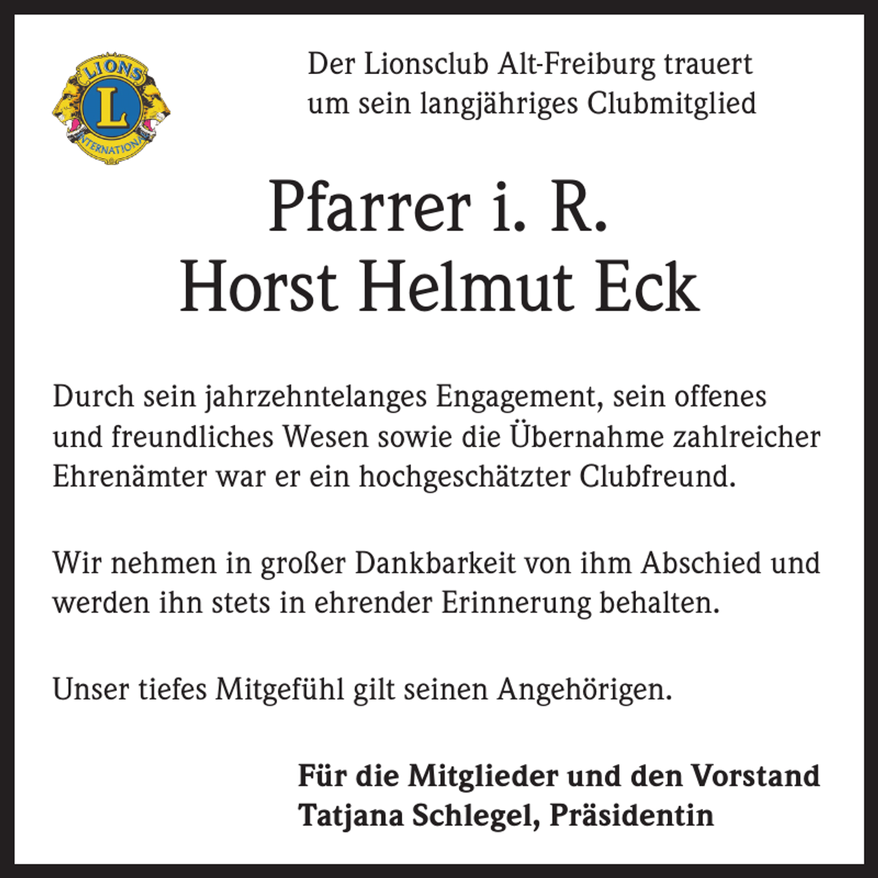 <p>Der Lionsclub Alt-Freiburg trauert<br />um sein langjähriges Clubmitglied</p><p>Pfarrer i. R.<br />Horst Helmut Eck<br />Durch sein jahrzehntelanges Engagement, sein offenes<br />und freundliches Wesen sowie die Übernahme zahlreicher<br />Ehrenämter war er ein hochgeschätzter Clubfreund.<br />Wir nehmen in großer Dankbarkeit von ihm Abschied und<br />werden ihn stets in ehrender Erinnerung behalten.<br />Unser tiefes Mitgefühl gilt seinen Angehörigen.<br />Für die Mitglieder und den Vorstand<br />Tatjana Schlegel, Präsidentin</p>