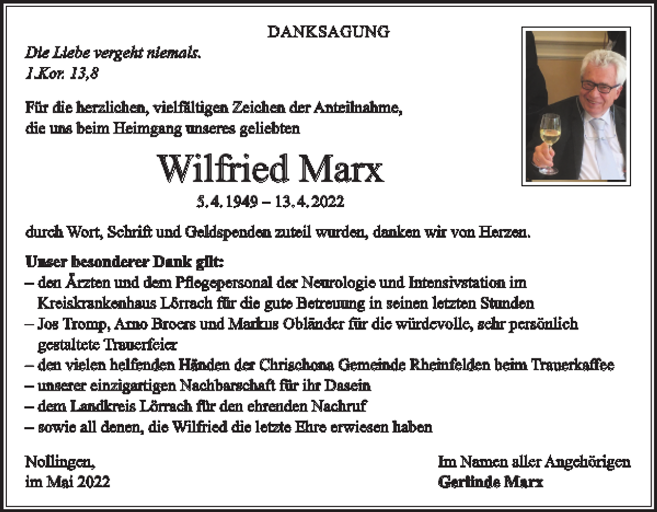 <p>Die Liebe vergeht niemals.<br />1.Kor. 13,8</p><p>DANKSAGUNG</p><p>Für die herzlichen, vielfältigen Zeichen der Anteilnahme,<br />die uns beim Heimgang unseres geliebten</p><p>Wilfried Marx<br />5. 4. 1949 ‒ 13. 4. 2022</p><p>durch Wort, Schrift und Geldspenden zuteil wurden, danken wir von Herzen.<br />Unser besonderer Dank gilt:<br />‒ den Ärzten und dem Pflegepersonal der Neurologie und Intensivstation im<br />Kreiskrankenhaus Lörrach für die gute Betreuung in seinen letzten Stunden<br />‒ Jos Tromp, Arno Broers und Markus Obländer für die würdevolle, sehr persönlich<br />gestaltete Trauerfeier<br />‒ den vielen helfenden Händen der Chrischona Gemeinde Rheinfelden beim Trauerkaffee<br />‒ unserer einzigartigen Nachbarschaft für ihr Dasein<br />‒ dem Landkreis Lörrach für den ehrenden Nachruf<br />‒ sowie all denen, die Wilfried die letzte Ehre erwiesen haben<br />Nollingen,<br />im Mai 2022</p><p>Im Namen aller Angehörigen<br />Gerlinde Marx</p>