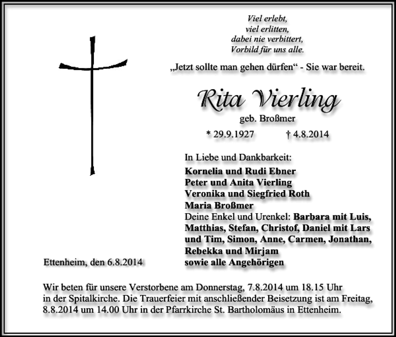 <p>Viel erlebt,<br />viel erlitten,<br />dabei nie verbittert,<br />Vorbild für uns alle.</p><p>„Jetzt sollte man gehen dürfen“ - Sie war bereit.</p><p>Rita Vierling<br />geb. Broßmer</p><p>* 29.9.1927</p><p>Ettenheim, den 6.8.2014</p><p>† 4.8.2014</p><p>In Liebe und Dankbarkeit:<br />Kornelia und Rudi Ebner<br />Peter und Anita Vierling<br />Veronika und Siegfried Roth<br />Maria Broßmer<br />Deine Enkel und Urenkel: Barbara mit Luis,<br />Matthias, Stefan, Christof, Daniel mit Lars<br />und Tim, Simon, Anne, Carmen, Jonathan,<br />Rebekka und Mirjam<br />sowie alle Angehörigen</p><p>Wir beten für unsere Verstorbene am Donnerstag, 7.8.2014 um 18.15 Uhr<br />in der Spitalkirche. Die Trauerfeier mit anschließender Beisetzung ist am Freitag,<br />8.8.2014 um 14.00 Uhr in der Pfarrkirche St. Bartholomäus in Ettenheim.</p>