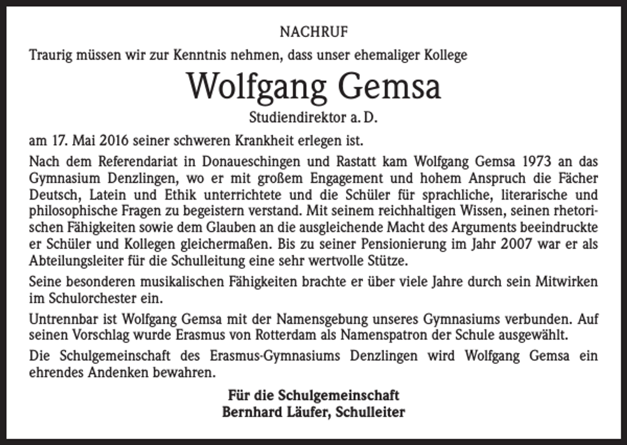 <p>nachruf<br />Traurig müssen wir zur Kenntnis nehmen, dass unser ehemaliger Kollege</p><p>Wolfgang Gemsa</p><p>Studiendirektor a. D.<br />am 17. Mai 2016 seiner schweren Krankheit erlegen ist.<br />Nach dem Referendariat in Donaueschingen und Rastatt kam Wolfgang Gemsa 1973 an das<br />Gymnasium Denzlingen, wo er mit großem Engagement und hohem Anspruch die Fächer<br />Deutsch, Latein und Ethik unterrichtete und die Schüler für sprachliche, literarische und<br />philosophische Fragen zu begeistern verstand. Mit seinem reichhaltigen Wissen, seinen rhetorischen Fähigkeiten sowie dem Glauben an die ausgleichende Macht des Arguments beeindruckte<br />er Schüler und Kollegen gleichermaßen. Bis zu seiner Pensionierung im Jahr 2007 war er als<br />Abteilungsleiter für die Schulleitung eine sehr wertvolle Stütze.<br />Seine besonderen musikalischen Fähigkeiten brachte er über viele Jahre durch sein Mitwirken<br />im Schulorchester ein.<br />Untrennbar ist Wolfgang Gemsa mit der Namensgebung unseres Gymnasiums verbunden. Auf<br />seinen Vorschlag wurde Erasmus von Rotterdam als Namenspatron der Schule ausgewählt.<br />Die Schulgemeinschaft des Erasmus-Gymnasiums Denzlingen wird Wolfgang Gemsa ein<br />ehrendes Andenken bewahren.<br />Für die Schulgemeinschaft<br />Bernhard Läufer, Schulleiter</p>