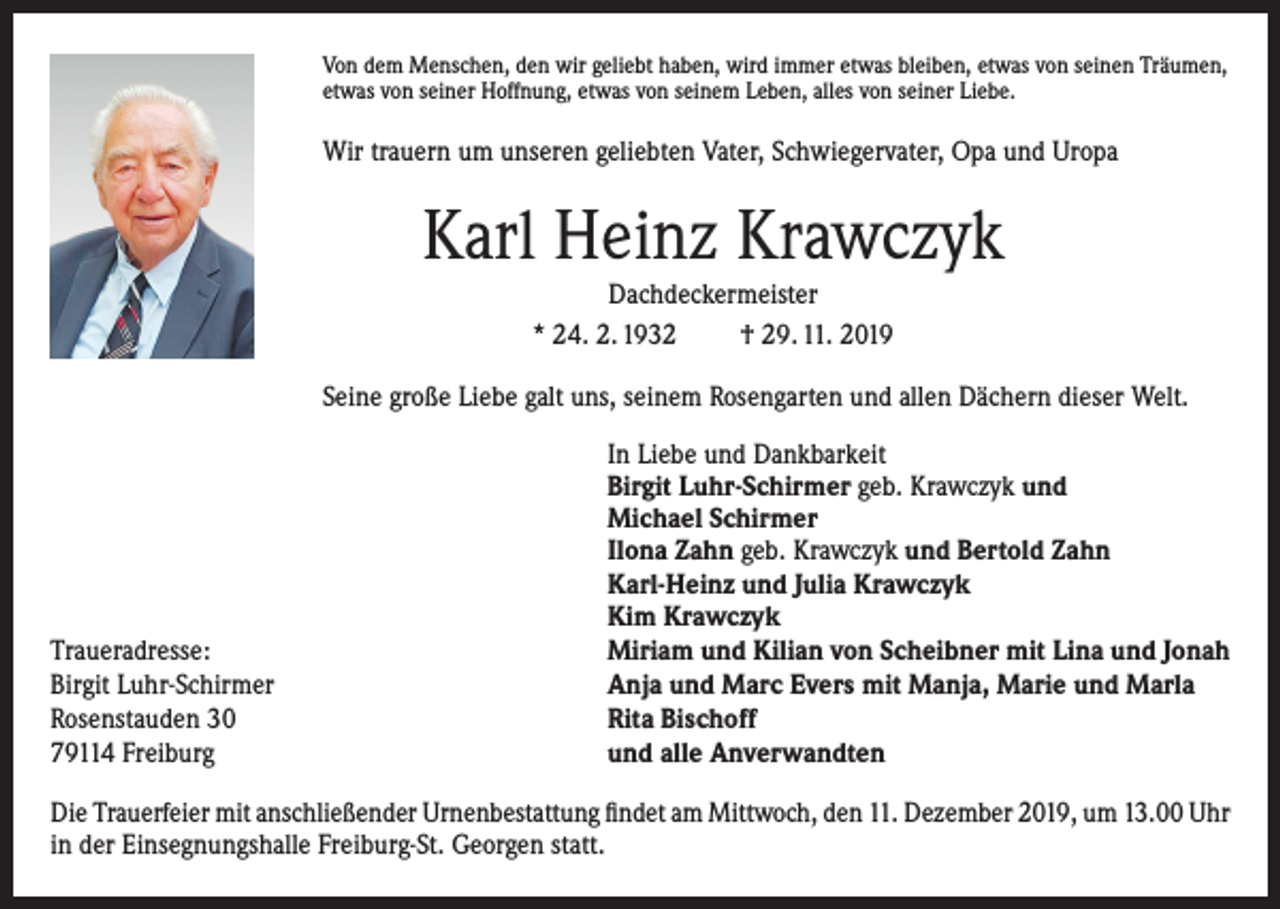 <p>Von dem Menschen, den wir geliebt haben, wird immer etwas bleiben, etwas von seinen Träumen,<br />etwas von seiner Hoffnung, etwas von seinem Leben, alles von seiner Liebe.</p><p>Wir trauern um unseren geliebten Vater, Schwiegervater, Opa und Uropa</p><p>Karl Heinz Krawczyk<br />Dachdeckermeister<br />* 24. 2. 1932<br />† 29. 11. 2019<br />Seine große Liebe galt uns, seinem Rosengarten und allen Dächern dieser Welt.</p><p>Traueradresse:<br />Birgit Luhr-Schirmer<br />Rosenstauden 30<br />79114 Freiburg</p><p>In Liebe und Dankbarkeit<br />Birgit Luhr-Schirmer geb. Krawczyk und<br />Michael Schirmer<br />Ilona Zahn geb. Krawczyk und Bertold Zahn<br />Karl-Heinz und Julia Krawczyk<br />Kim Krawczyk<br />Miriam und Kilian von Scheibner mit Lina und Jonah<br />Anja und Marc Evers mit Manja, Marie und Marla<br />Rita Bischoff<br />und alle Anverwandten</p><p>Die Trauerfeier mit anschließender Urnenbestattung findet am Mittwoch, den 11. Dezember 2019, um 13.00 Uhr<br />in der Einsegnungshalle Freiburg-St. Georgen statt.</p>