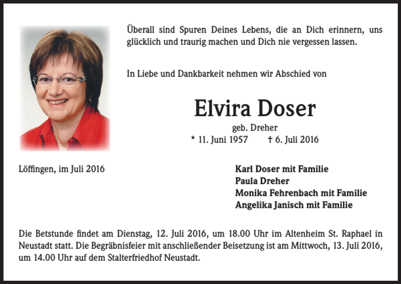 <p>Überall sind Spuren Deines Lebens, die an Dich erinnern, uns<br />glücklich und traurig machen und Dich nie vergessen lassen.</p><p>In Liebe und Dankbarkeit nehmen wir Abschied von</p><p>Elvira Doser</p><p>Löffingen, im Juli 2016</p><p>geb. Dreher<br />* 11. Juni 1957 † 6. Juli 2016</p><p>arl Doser mit Familie<br />K<br />Paula Dreher<br />Monika Fehrenbach mit Familie<br />Angelika Janisch mit Familie</p><p>Die Betstunde findet am Dienstag, 12. Juli 2016, um 18.00 Uhr im Altenheim St. Raphael in<br />Neustadt statt. Die Begräbnisfeier mit anschließender Beisetzung ist am Mittwoch, 13. Juli 2016,<br />um 14.00 Uhr auf dem Stalterfriedhof Neustadt.</p>