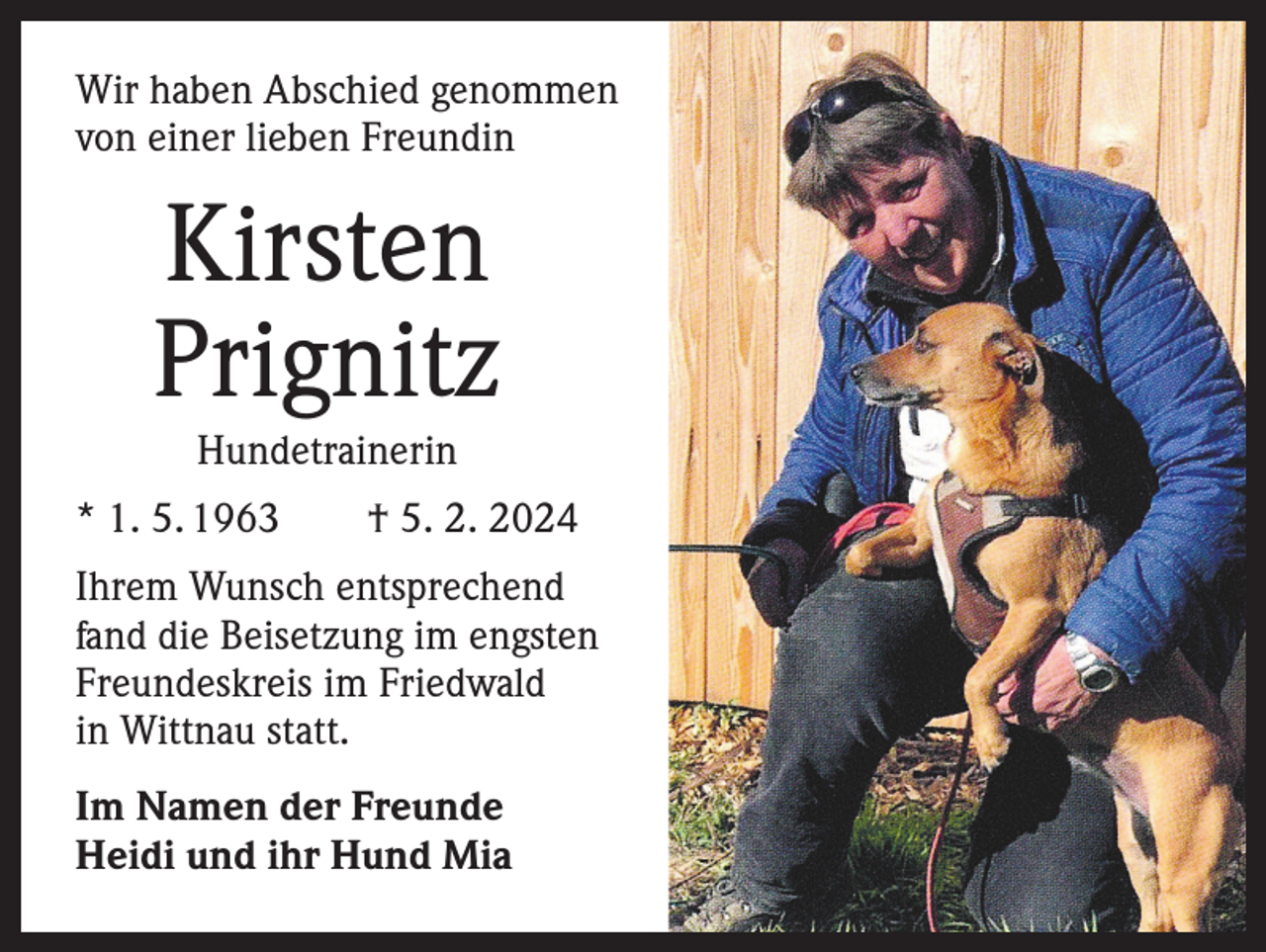 <p>Wir haben Abschied genommen<br />von einer lieben Freundin</p><p>Kirsten<br />Prignitz<br />Hundetrainerin<br />* 1. 5. 1963 † 5. 2. 2024<br />Ihrem Wunsch entsprechend<br />fand die Beisetzung im engsten<br />Freundeskreis im Friedwald<br />in Wittnau statt.<br />Im Namen der Freunde<br />Heidi und ihr Hund Mia</p>