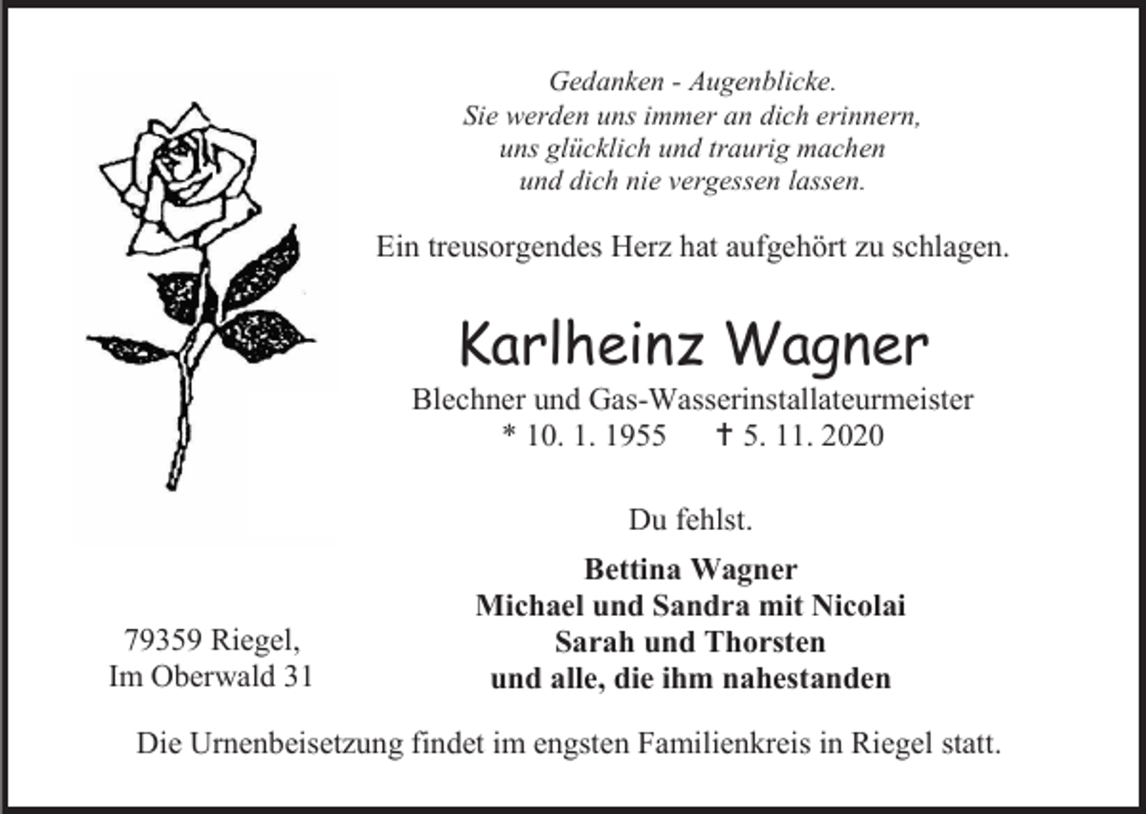 <p>Gedanken - Augenblicke.<br />Sie werden uns immer an dich erinnern,<br />uns glücklich und traurig machen<br />und dich nie vergessen lassen.</p><p>Ein treusorgendes Herz hat aufgehört zu schlagen.</p><p>Karlheinz Wagner<br />Blechner und Gas-Wasserinstallateurmeister<br />* 10. 1. 1955  5. 11. 2020<br />Du fehlst.</p><p>79359 Riegel,<br />Im Oberwald 31</p><p>Bettina Wagner<br />Michael und Sandra mit Nicolai<br />Sarah und Thorsten<br />und alle, die ihm nahestanden</p><p>Die Urnenbeisetzung findet im engsten Familienkreis in Riegel statt.</p>