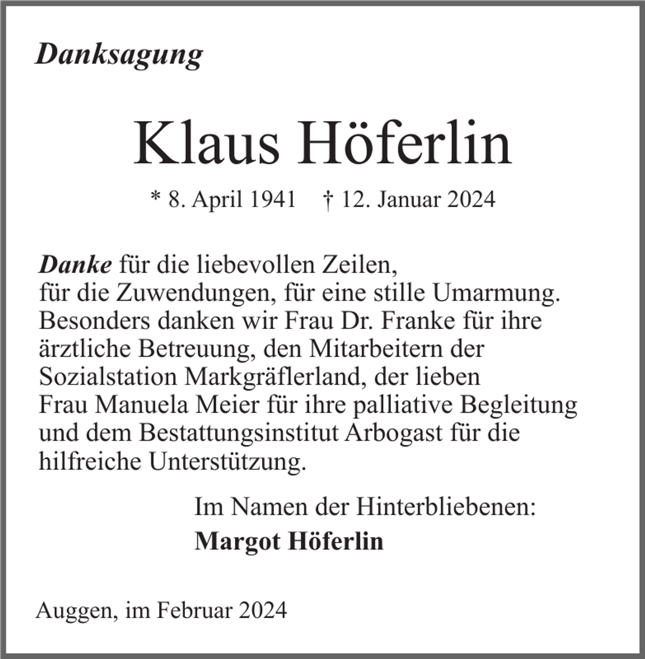 <p>Danksagung</p><p>Klaus Höferlin<br />* 8. April 1941 † 12. Januar 2024</p><p>Danke für die liebevollen Zeilen,<br />für die Zuwendungen, für eine stille Umarmung.<br />Besonders danken wir Frau Dr. Franke für ihre<br />ärztliche Betreuung, den Mitarbeitern der<br />Sozialstation Markgräflerland, der lieben<br />Frau Manuela Meier für ihre palliative Begleitung<br />und dem Bestattungsinstitut Arbogast für die<br />hilfreiche Unterstützung.<br />Im Namen der Hinterbliebenen:<br />Margot Höferlin<br />Auggen, im Februar 2024</p>