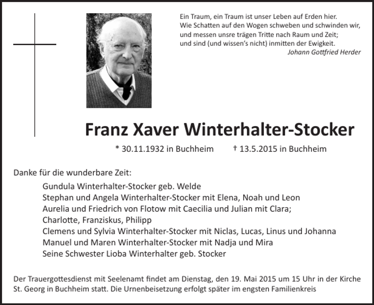 <p>Ein Traum, ein Traum ist unser Leben auf Erden hier.<br />Wie Schatten auf den Wogen schweben und schwinden wir,<br />und messen unsre trägen Tritte nach Raum und Zeit;<br />und sind (und wissen’s nicht) inmitten der Ewigkeit.<br />Johann Gottfried Herder</p><p>Franz Xaver Winterhalter-Stocker<br />* 30.11.1932 in Buchheim</p><p>† 13.5.2015 in Buchheim</p><p>Danke für die wunderbare Zeit:<br />Gundula Winterhalter-Stocker geb. Welde<br />Stephan und Angela Winterhalter-Stocker mit Elena, Noah und Leon<br />Aurelia und Friedrich von Flotow mit Caecilia und Julian mit Clara;<br />Charlotte, Franziskus, Philipp<br />Clemens und Sylvia Winterhalter-Stocker mit Niclas, Lucas, Linus und Johanna<br />Manuel und Maren Winterhalter-Stocker mit Nadja und Mira<br />Seine Schwester Lioba Winterhalter geb. Stocker<br />Der Trauergottesdienst mit Seelenamt findet am Dienstag, den 19. Mai 2015 um 15 Uhr in der Kirche<br />St. Georg in Buchheim statt. Die Urnenbeisetzung erfolgt später im engsten Familienkreis</p>