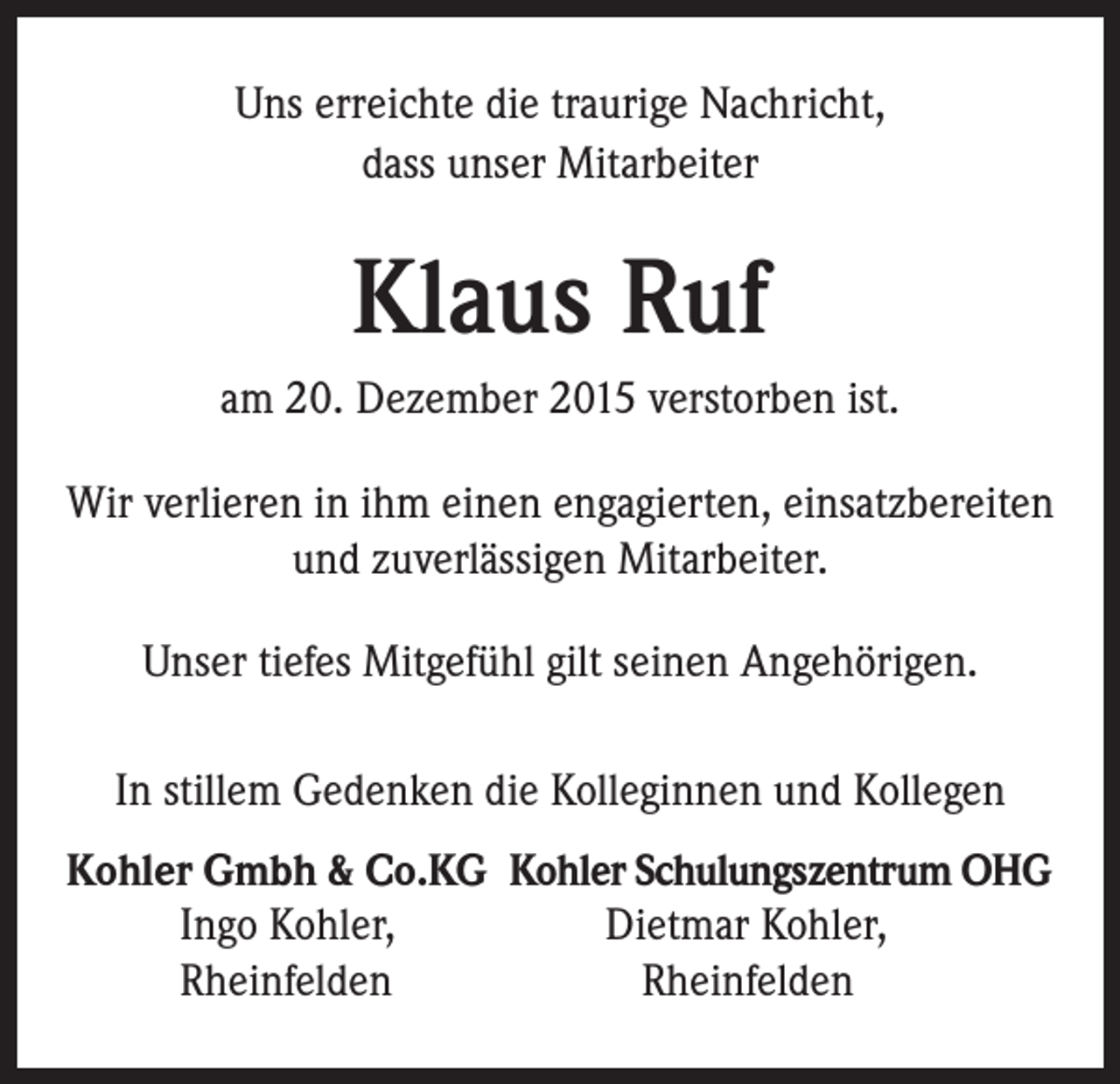 <p>Uns erreichte die traurige Nachricht,<br />dass unser Mitarbeiter</p><p>Klaus Ruf<br />am 20. Dezember 2015 verstorben ist.<br />Wir verlieren in ihm einen engagierten, einsatzbereiten<br />und zuverlässigen Mitarbeiter.<br />Unser tiefes Mitgefühl gilt seinen Angehörigen.<br />In stillem Gedenken die Kolleginnen und Kollegen<br />Kohler Gmbh &amp; Co.KG Kohler Schulungszentrum OHG<br />Ingo Kohler,<br />Dietmar Kohler,<br />Rheinfelden<br />Rheinfelden</p>