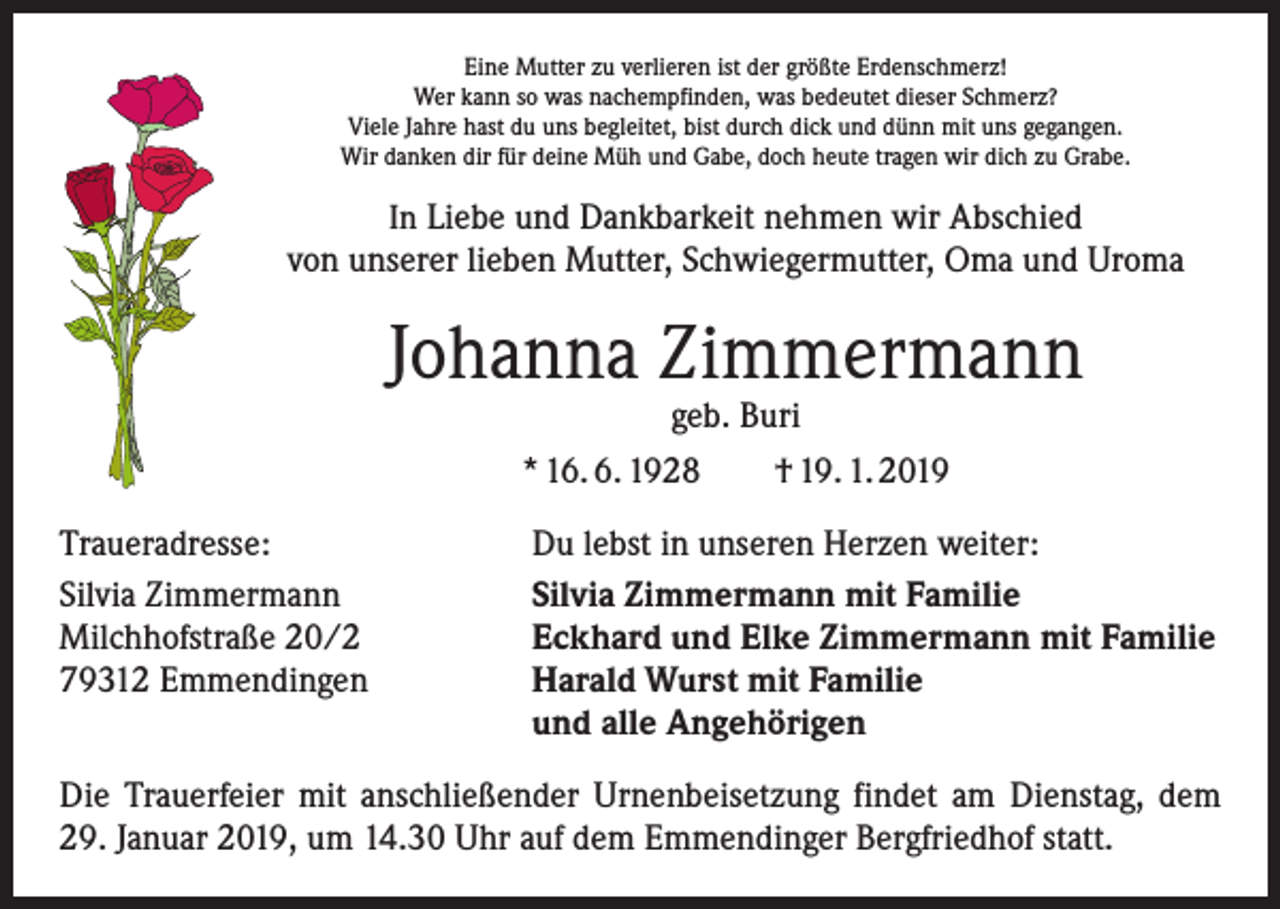<p>Eine Mutter zu verlieren ist der größte Erdenschmerz!<br />Wer kann so was nachempfinden, was bedeutet dieser Schmerz?<br />Viele Jahre hast du uns begleitet, bist durch dick und dünn mit uns gegangen.<br />Wir danken dir für deine Müh und Gabe, doch heute tragen wir dich zu Grabe.</p><p>In Liebe und Dankbarkeit nehmen wir Abschied<br />von unserer lieben Mutter, Schwiegermutter, Oma und Uroma</p><p>Johanna Zimmermann<br />geb. Buri<br />* 16. 6. 1928 † 19. 1. 2019</p><p>Traueradresse:<br />Silvia Zimmermann<br />Milchhofstraße 20/2<br />79312 Emmendingen</p><p>Du lebst in unseren Herzen weiter:<br />Silvia Zimmermann mit Familie<br />Eckhard und Elke Zimmermann mit Familie<br />Harald Wurst mit Familie<br />und alle Angehörigen</p><p>Die Trauerfeier mit anschließender Urnenbeisetzung findet am Dienstag, dem<br />29. Januar 2019, um 14.30 Uhr auf dem Emmendinger Bergfriedhof statt.</p>