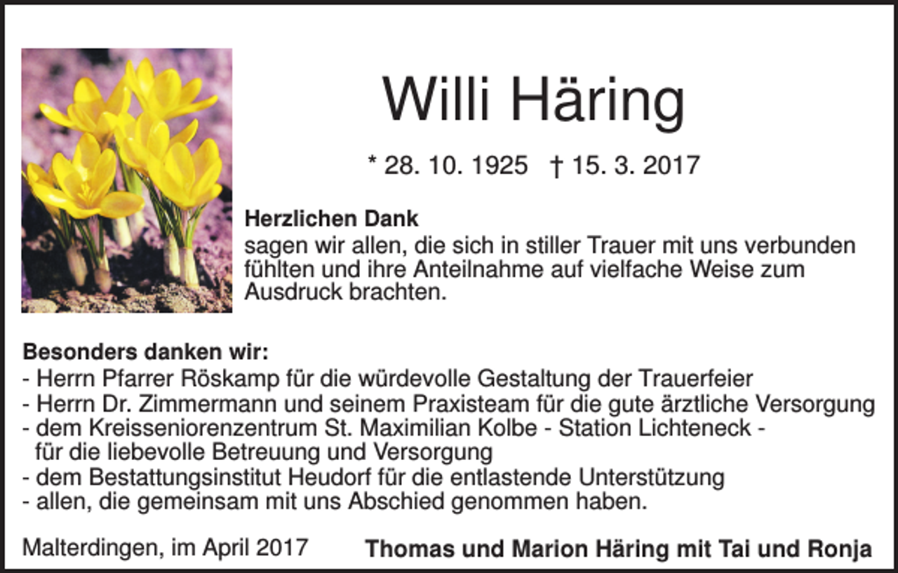 <p>Willi Häring<br />* 28. 10. 1925 † 15. 3. 2017<br />Herzlichen Dank</p><p>sagen wir allen, die sich in stiller Trauer mit uns verbunden<br />fühlten und ihre Anteilnahme auf vielfache Weise zum<br />Ausdruck brachten.<br />Besonders danken wir:</p><p>- Herrn Pfarrer Röskamp für die würdevolle Gestaltung der Trauerfeier<br />- Herrn Dr. Zimmermann und seinem Praxisteam für die gute ärztliche Versorgung<br />- dem Kreisseniorenzentrum St. Maximilian Kolbe - Station Lichteneck für die liebevolle Betreuung und Versorgung<br />- dem Bestattungsinstitut Heudorf für die entlastende Unterstützung<br />- allen, die gemeinsam mit uns Abschied genommen haben.<br />Malterdingen, im April 2017</p><p>Thomas und Marion Häring mit Tai und Ronja</p>