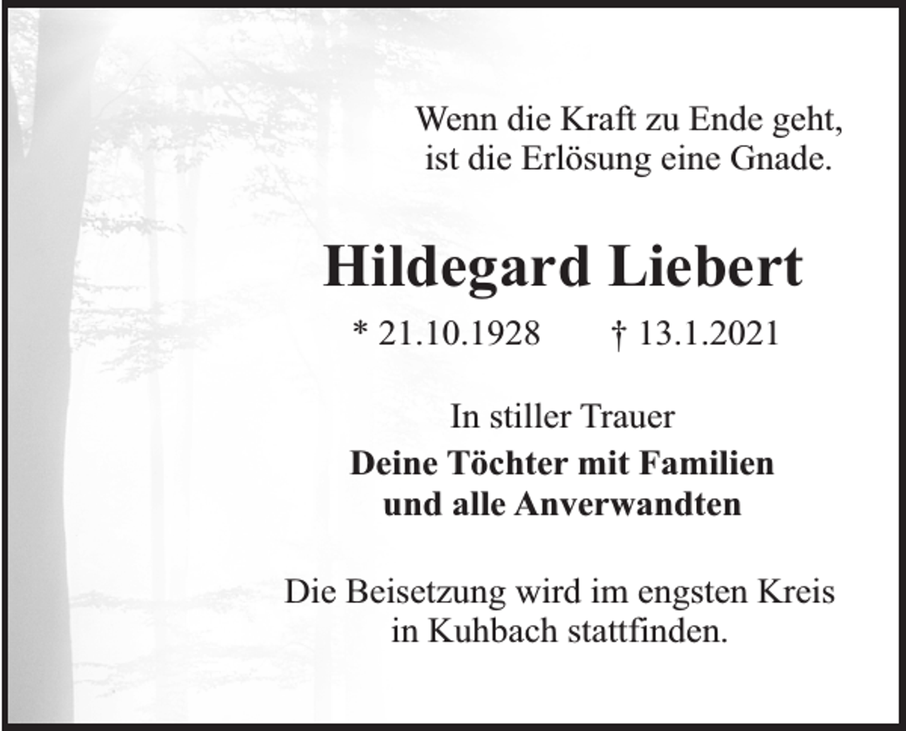 <p>Wenn die Kraft zu Ende geht,<br />ist die Erlösung eine Gnade.</p><p>Hildegard Liebert<br />* 21.10.1928</p><p>† 13.1.2021</p><p>In stiller Trauer<br />Deine Töchter mit Familien<br />und alle Anverwandten<br />Die Beisetzung wird im engsten Kreis<br />in Kuhbach stattfinden.</p>