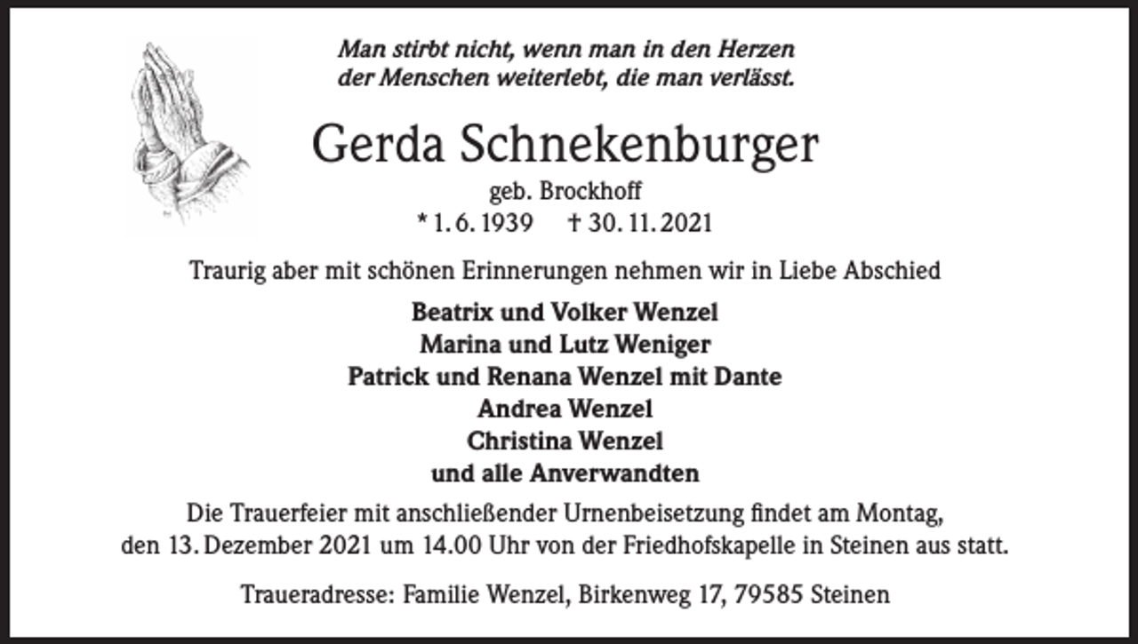 <p>Man stirbt nicht, wenn man in den Herzen<br />der Menschen weiterlebt, die man verlässt.</p><p>Gerda Schnekenburger<br />geb. Brockhoff<br />* 1. 6. 1939 † 30. 11. 2021</p><p>Traurig aber mit schönen Erinnerungen nehmen wir in Liebe Abschied<br />Beatrix und Volker Wenzel<br />Marina und Lutz Weniger<br />Patrick und Renana Wenzel mit Dante<br />Andrea Wenzel<br />Christina Wenzel<br />und alle Anverwandten<br />Die Trauerfeier mit anschließender Urnenbeisetzung findet am Montag,<br />den 13. Dezember 2021 um 14.00 Uhr von der Friedhofskapelle in Steinen aus statt.<br />Traueradresse: Familie Wenzel, Birkenweg 17, 79585 Steinen</p>
