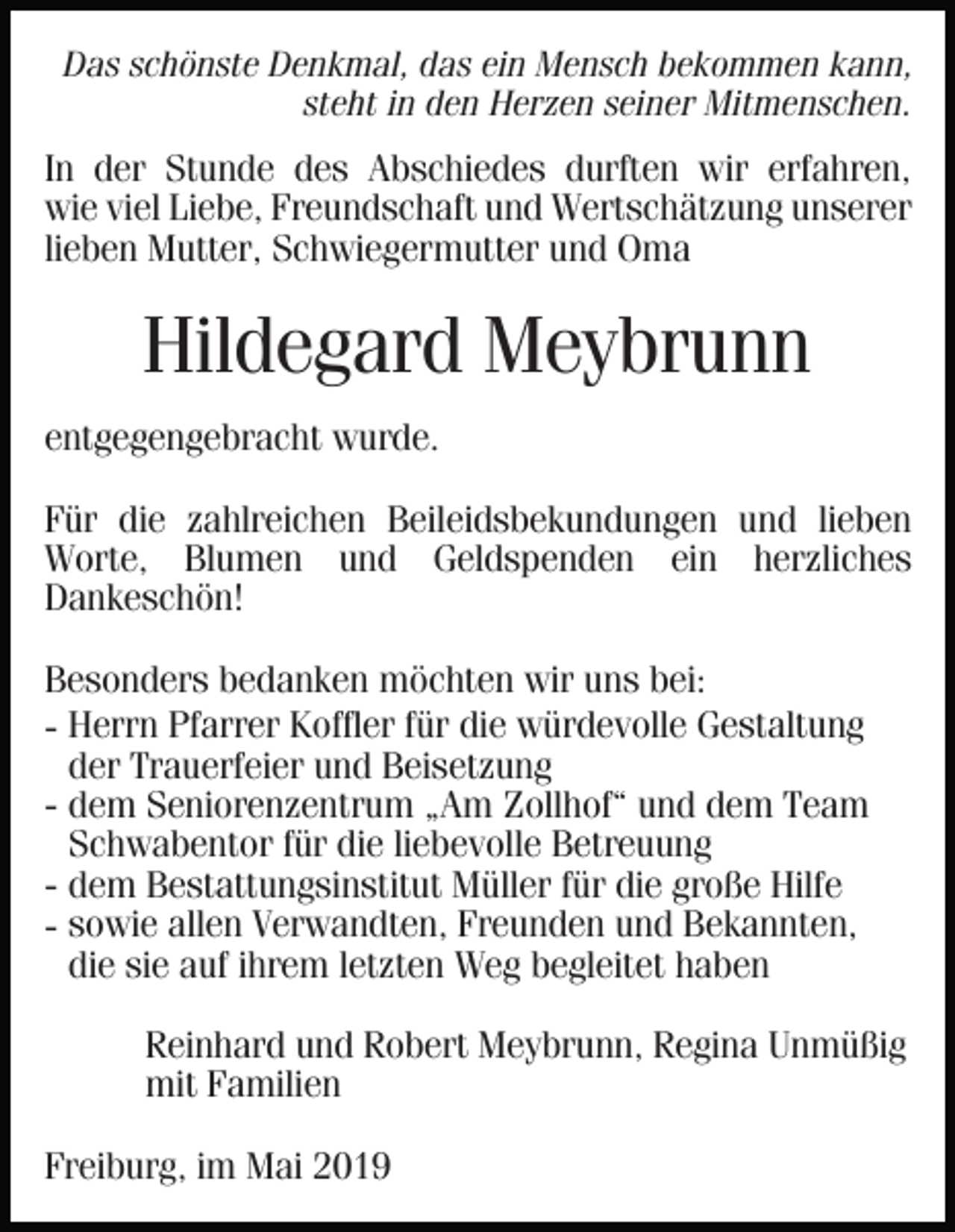 <p>Das schönste Denkmal, das ein Mensch bekommen kann,<br />steht in den Herzen seiner Mitmenschen.</p><p>In der Stunde des Abschiedes durften wir erfahren,<br />wie viel Liebe, Freundschaft und Wertschätzung unserer<br />lieben Mutter, Schwiegermutter und Oma</p><p>Hildegard Meybrunn<br />entgegengebracht wurde.<br />Für die zahlreichen Beileidsbekundungen und lieben<br />Worte, Blumen und Geldspenden ein herzliches<br />Dankeschön!<br />Besonders bedanken möchten wir uns bei:<br />- Herrn Pfarrer Koffler für die würdevolle Gestaltung<br />der Trauerfeier und Beisetzung<br />- dem Seniorenzentrum „Am Zollhof“ und dem Team<br />Schwabentor für die liebevolle Betreuung<br />- dem Bestattungsinstitut Müller für die große Hilfe<br />- sowie allen Verwandten, Freunden und Bekannten,<br />die sie auf ihrem letzten Weg begleitet haben<br />Reinhard und Robert Meybrunn, Regina Unmüßig<br />mit Familien<br />Freiburg, im Mai 2019</p>
