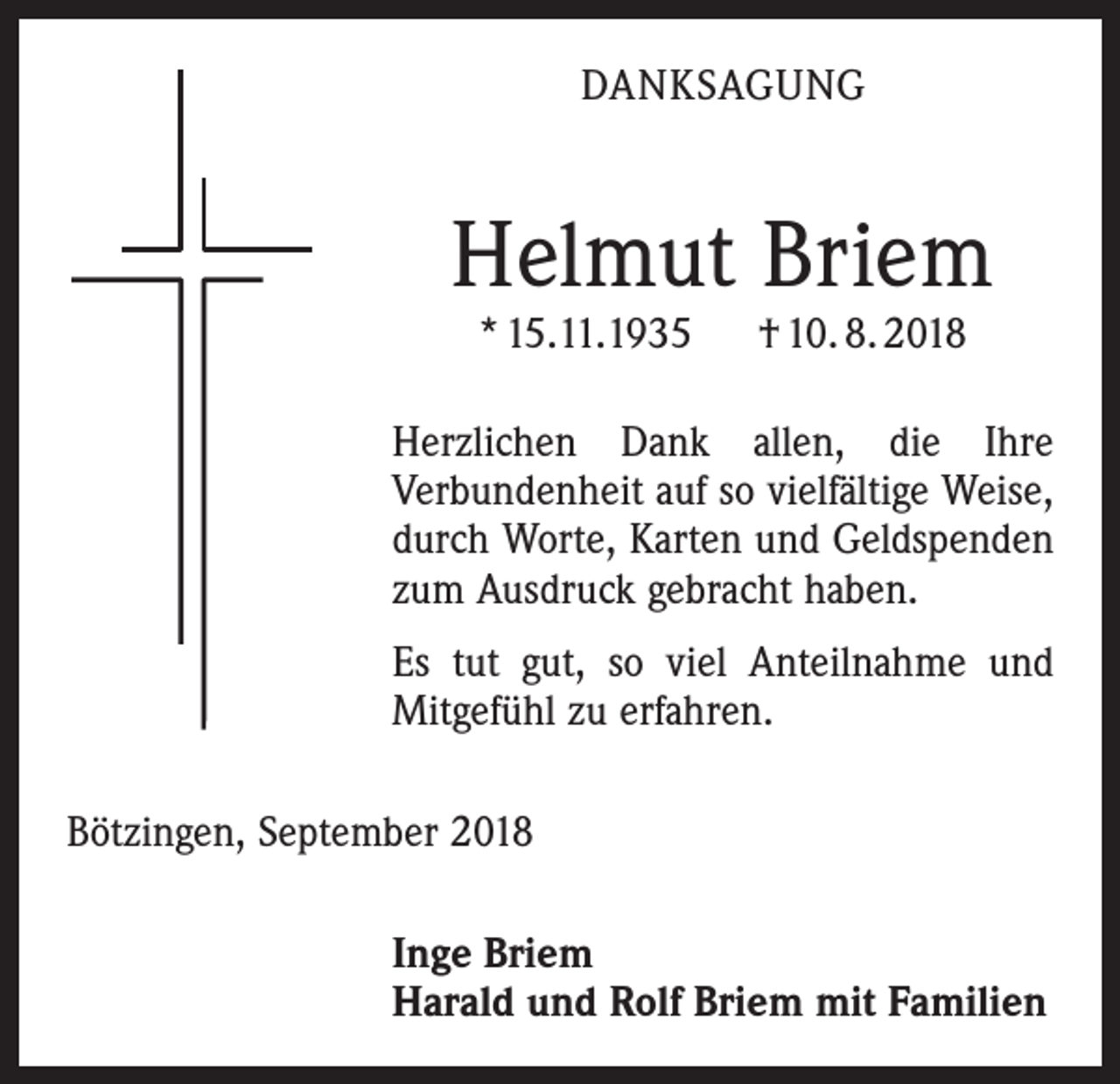 <p>DANKSAGUNG</p><p>Helmut Briem<br />* 15.11.1935 † 10. 8. 2018</p><p>Herzlichen Dank allen, die Ihre<br />­Verbundenheit auf so vielfältige Weise,<br />durch Worte, Karten und Geldspenden<br />zum Ausdruck gebracht haben.<br />Es tut gut, so viel Anteilnahme und<br />Mitgefühl zu erfahren.<br />Bötzingen, September 2018<br />Inge Briem<br />Harald und Rolf Briem mit Familien</p>