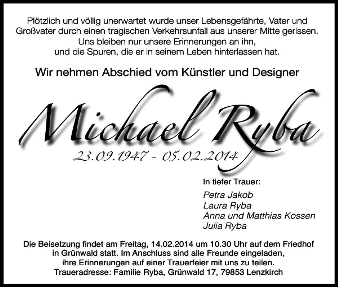 <p>Plötzlich und völlig unerwartet wurde unser Lebensgefährte, Vater und<br />Großvater durch einen tragischen Verkehrsunfall aus unserer Mitte gerissen.<br />Uns bleiben nur unsere Erinnerungen an ihn,<br />und die Spuren, die er in seinem Leben hinterlassen hat.</p><p>Michael Ryba<br />Wir nehmen Abschied vom Künstler und Designer</p><p>23.09.1947 - 05.02.2014</p><p>In tiefer Trauer:</p><p>Petra Jakob<br />Laura Ryba<br />Anna und Matthias Kossen<br />Julia Ryba<br />Die Beisetzung Þndet am Freitag, 14.02.2014 um 10.30 Uhr auf dem Friedhof<br />in GrŸnwald statt. Im Anschluss sind alle Freunde eingeladen,<br />ihre Erinnerungen auf einer Trauerfeier mit uns zu teilen.<br />Traueradresse: Familie Ryba, GrŸnwald 17, 79853 Lenzkirch</p>