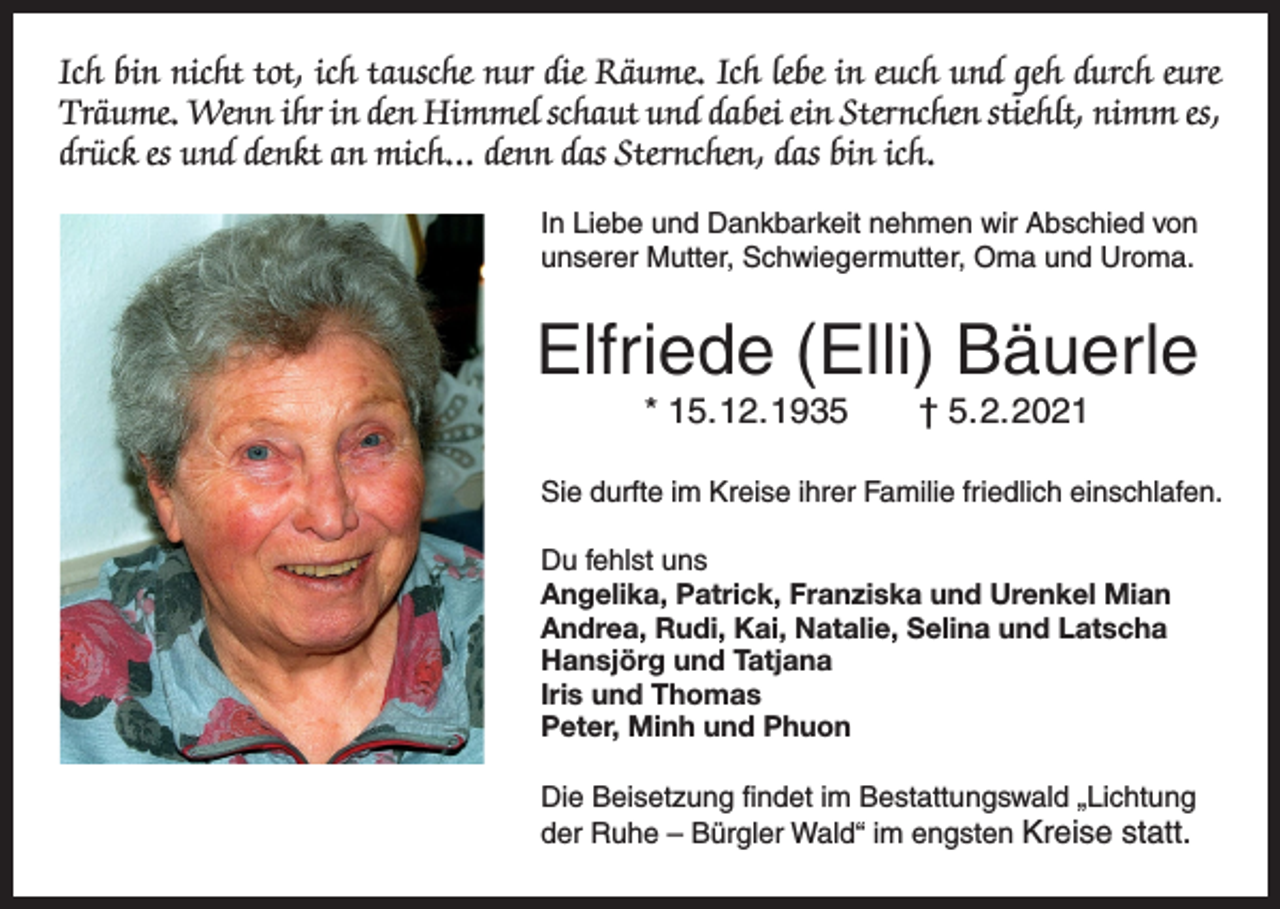 <p>Ich bin nicht tot, ich tausche nur die Räume. Ich lebe in euch und geh durch eure<br />Träume. Wenn ihr in den Himmel schaut und dabei ein Sternchen stiehlt, nimm es,<br />drück es und denkt an mich... denn das Sternchen, das bin ich.<br />In Liebe und Dankbarkeit nehmen wir Abschied von<br />unserer Mutter, Schwiegermutter, Oma und Uroma.</p><p>Elfriede (Elli) Bäuerle<br />* 15. 12. 1935 † 5. 2. 2021<br />Sie durfte im Kreise ihrer Familie friedlich einschlafen.<br />Du fehlst uns<br />Angelika, Patrick, Franziska und Urenkel Mian<br />Andrea, Rudi, Kai, Natalie, Selina und Latscha<br />Hansjörg und Tatjana<br />Iris und Thomas<br />Peter, Minh und Phuon<br />Die Beisetzung findet im Bestattungswald „Lichtung<br />der Ruhe – Bürgler Wald“ im engsten Kreise statt.</p>