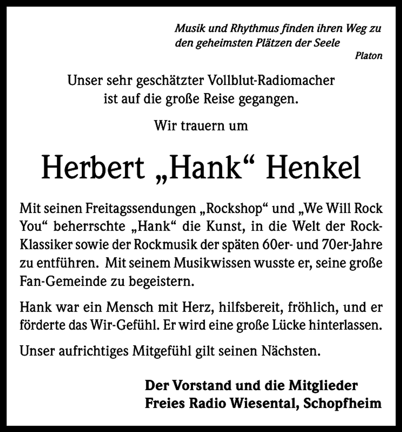 <p>Musik und Rhythmus finden ihren Weg zu<br />den geheimsten Plätzen der Seele<br />Platon</p><p>Unser sehr geschätzter Vollblut-Radiomacher<br />ist auf die große Reise gegangen.<br />Wir trauern um</p><p>Herbert „Hank“ Henkel<br />Mit seinen Freitagssendungen „Rockshop“ und „We Will Rock<br />You“ beherrschte „Hank“ die Kunst, in die Welt der RockKlassiker sowie der Rockmusik der späten 60er- und 70er-Jahre<br />zu entführen. Mit seinem Musikwissen wusste er, seine große<br />Fan-Gemeinde zu begeistern.<br />Hank war ein Mensch mit Herz, hilfsbereit, fröhlich, und er<br />förderte das Wir-Gefühl. Er wird eine große Lücke hinterlassen.<br />Unser aufrichtiges Mitgefühl gilt seinen Nächsten.<br />Der Vorstand und die Mitglieder<br />Freies Radio Wiesental, Schopfheim</p>