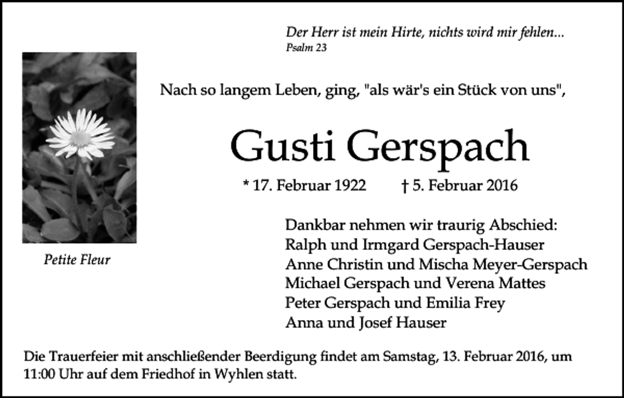 <p>Der Herr ist mein Hirte, nichts wird mir fehlen...<br />Psalm 23</p><p>Nach so langem Leben, ging, "als wär's ein Stück von uns",</p><p>Gusti Gerspach<br />* 17. Februar 1922</p><p>Petite Fleur</p><p>† 5. Februar 2016</p><p>Dankbar nehmen wir traurig Abschied:<br />Ralph und Irmgard Gerspach-Hauser<br />Anne Christin und Mischa Meyer-Gerspach<br />Michael Gerspach und Verena Mattes<br />Peter Gerspach und Emilia Frey<br />Anna und Josef Hauser</p><p>Die Trauerfeier mit anschließender Beerdigung findet am Samstag, 13. Februar 2016, um<br />11:00 Uhr auf dem Friedhof in Wyhlen statt.</p>