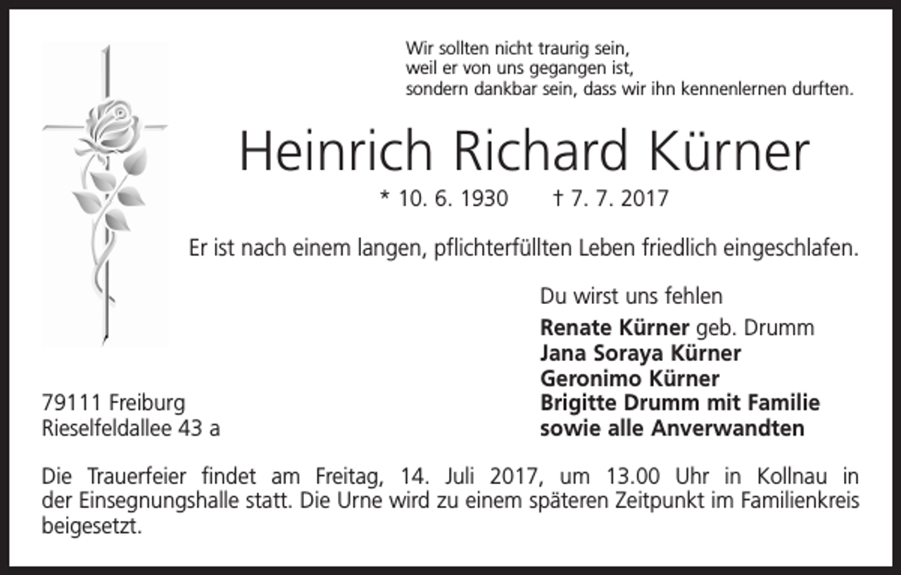 <p>Wir sollten nicht traurig sein,<br />weil er von uns gegangen ist,<br />sondern dankbar sein, dass wir ihn kennenlernen durften.</p><p>Heinrich Richard Kürner<br />* 10. 6. 1930 † 7. 7. 2017</p><p>Er ist nach einem langen, pflichterfüllten Leben friedlich eingeschlafen.</p><p>79111 Freiburg<br />Rieselfeldallee 43 a</p><p>Du wirst uns fehlen<br />Renate Kürner geb. Drumm<br />Jana Soraya Kürner<br />Geronimo Kürner<br />Brigitte Drumm mit Familie<br />sowie alle Anverwandten</p><p>Die Trauerfeier findet am Freitag, 14. Juli 2017, um 13.00 Uhr in Kollnau in<br />der Einsegnungshalle statt. Die Urne wird zu einem späteren Zeitpunkt im F­ amilienkreis<br />beigesetzt.</p>