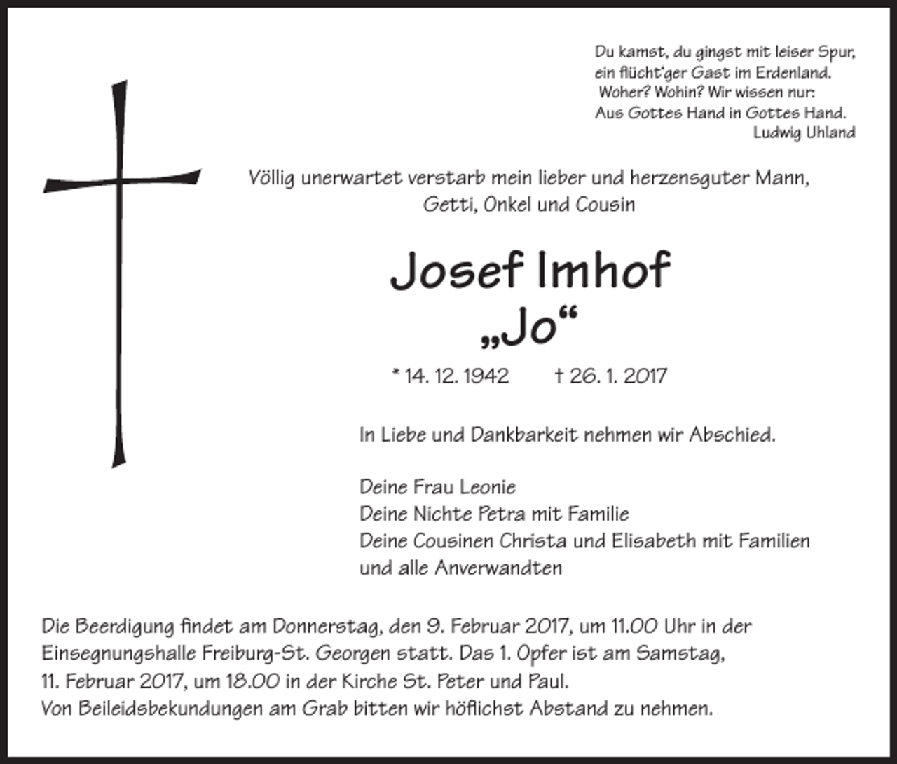 <p>Du kamst, du gingst mit leiser Spur,<br />ein flücht‘ger Gast im Erdenland.<br />Woher? Wohin? Wir wissen nur:<br />Aus Gottes Hand in Gottes Hand.<br />Ludwig Uhland</p><p>Völlig unerwartet verstarb mein lieber und herzensguter Mann,<br />Getti, Onkel und Cousin</p><p>Josef lmhof<br />„Jo“</p><p>* 14. 12. 1942 † 26. 1. 2017<br />In Liebe und Dankbarkeit nehmen wir Abschied.<br />Deine Frau Leonie<br />Deine Nichte Petra mit Familie<br />Deine Cousinen Christa und Elisabeth mit Familien<br />und alle Anverwandten</p><p>Die Beerdigung findet am Donnerstag, den 9. Februar 2017, um 11.00 Uhr in der<br />Einsegnungshalle Freiburg-St. Georgen statt. Das 1. Opfer ist am Samstag,<br />11. Februar 2017, um 18.00 in der Kirche St. Peter und Paul.<br />Von Beileidsbekundungen am Grab bitten wir höflichst Abstand zu nehmen.</p>