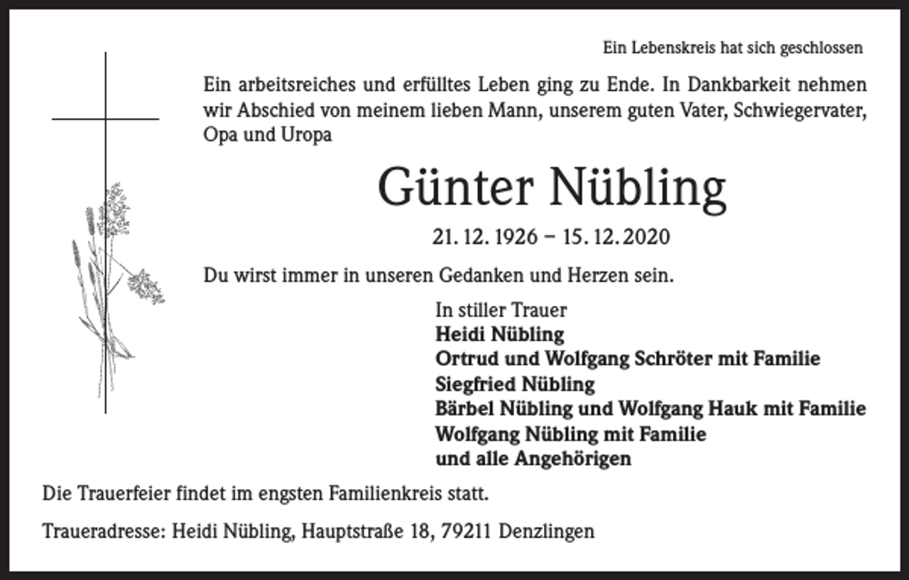 <p>Ein Lebenskreis hat sich geschlossen</p><p>Ein arbeitsreiches und erfülltes Leben ging zu Ende. In Dankbarkeit nehmen<br />wir Abschied von meinem lieben Mann, unserem guten Vater, Schwiegervater,<br />Opa und Uropa</p><p>Günter Nübling<br />21. 12. 1926 – 15. 12. 2020<br />Du wirst immer in unseren Gedanken und Herzen sein.<br />In stiller Trauer<br />Heidi Nübling<br />Ortrud und Wolfgang Schröter mit Familie<br />Siegfried Nübling<br />Bärbel Nübling und Wolfgang Hauk mit Familie<br />Wolfgang Nübling mit Familie<br />und alle Angehörigen<br />Die Trauerfeier findet im engsten Familienkreis statt.<br />Traueradresse: Heidi Nübling, Hauptstraße 18, 79211 Denzlingen</p>