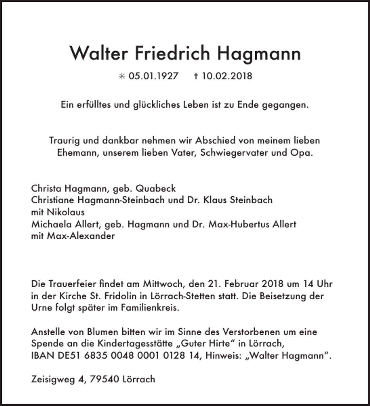 <p>Walter Friedrich Hagmann<br />✳ 05.01.1927</p><p>✝ 10.02.2018</p><p>Ein erfülltes und glückliches Leben ist zu Ende gegangen.</p><p>Traurig und dankbar nehmen wir Abschied von meinem lieben<br />Ehemann, unserem lieben Vater, Schwiegervater und Opa.</p><p>Christa Hagmann, geb. Quabeck<br />Christiane Hagmann-Steinbach und Dr. Klaus Steinbach<br />mit Nikolaus<br />Michaela Allert, geb. Hagmann und Dr. Max-Hubertus Allert<br />mit Max-Alexander</p><p>Die Trauerfeier Þndet am Mittwoch, den 21. Februar 2018 um 14 Uhr<br />in der Kirche St. Fridolin in Lörrach-Stetten statt. Die Beisetzung der<br />Urne folgt spŠter im Familienkreis.<br />Anstelle von Blumen bitten wir im Sinne des Verstorbenen um eine<br />Spende an die KindertagesstŠtte ãGuter HirteÒ in Lšrrach,<br />IBAN DE51 6835 0048 0028 14, Hinweis: ãWalter HagmannÒ.<br />Zeisigweg 4, 79540 Lšrrach</p>
