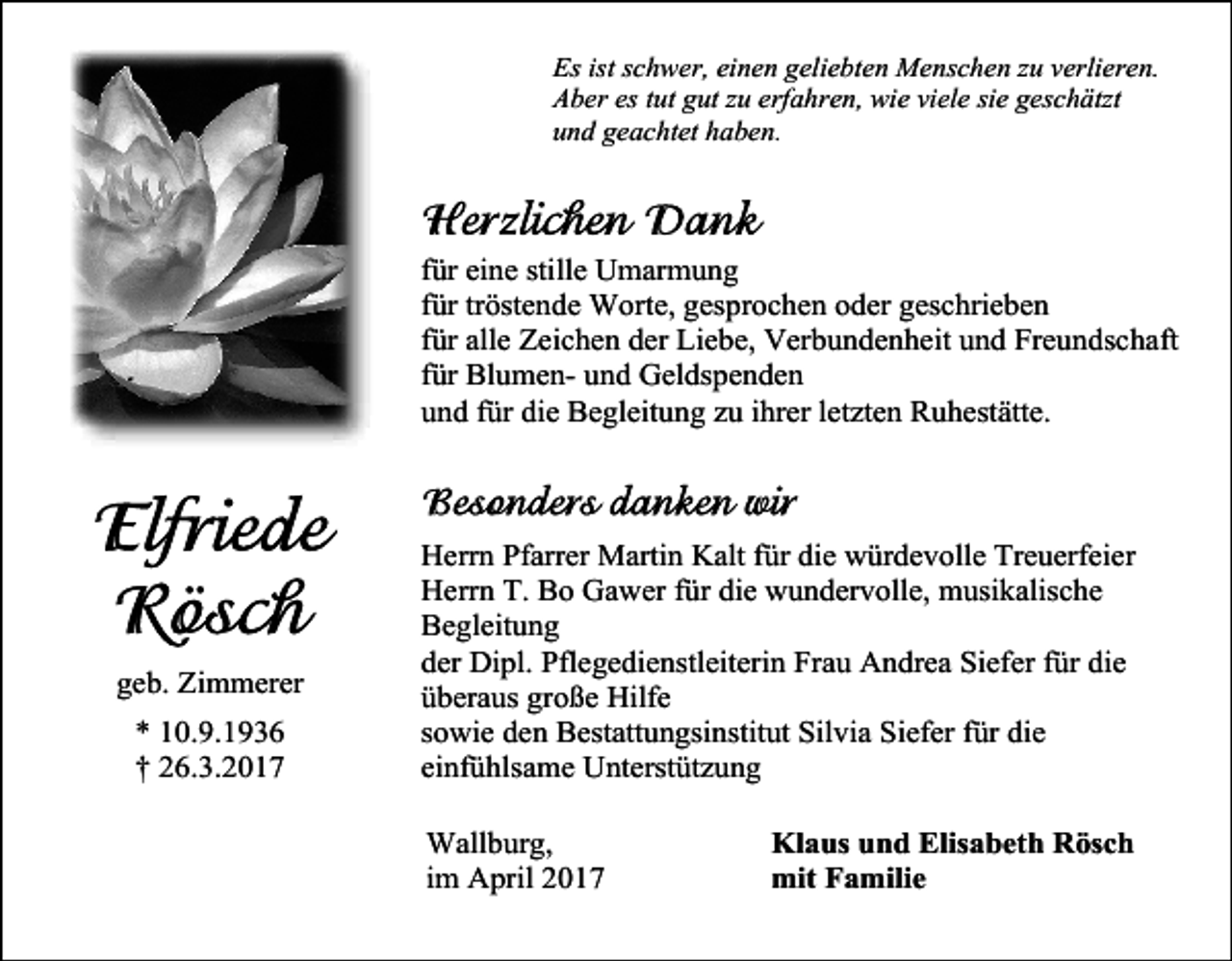 <p>Es ist schwer, einen geliebten Menschen zu verlieren.<br />Aber es tut gut zu erfahren, wie viele sie geschätzt<br />und geachtet haben.</p><p>für eine stille Umarmung<br />für tröstende Worte, gesprochen oder geschrieben<br />für alle Zeichen der Liebe, Verbundenheit und Freundschaft<br />für Blumen- und Geldspenden<br />und für die Begleitung zu ihrer letzten Ruhestätte.</p><p>geb. Zimmerer<br />* 10.9.1936<br />† 26.3.2017</p><p>Herrn Pfarrer Martin Kalt für die würdevolle Treuerfeier<br />Herrn T. Bo Gawer für die wundervolle, musikalische<br />Begleitung<br />der Dipl. Pflegedienstleiterin Frau Andrea Siefer für die<br />überaus große Hilfe<br />sowie den Bestattungsinstitut Silvia Siefer für die<br />einfühlsame Unterstützung<br />Wallburg,<br />im April 2017</p><p>Klaus und Elisabeth Rösch<br />mit Familie</p>