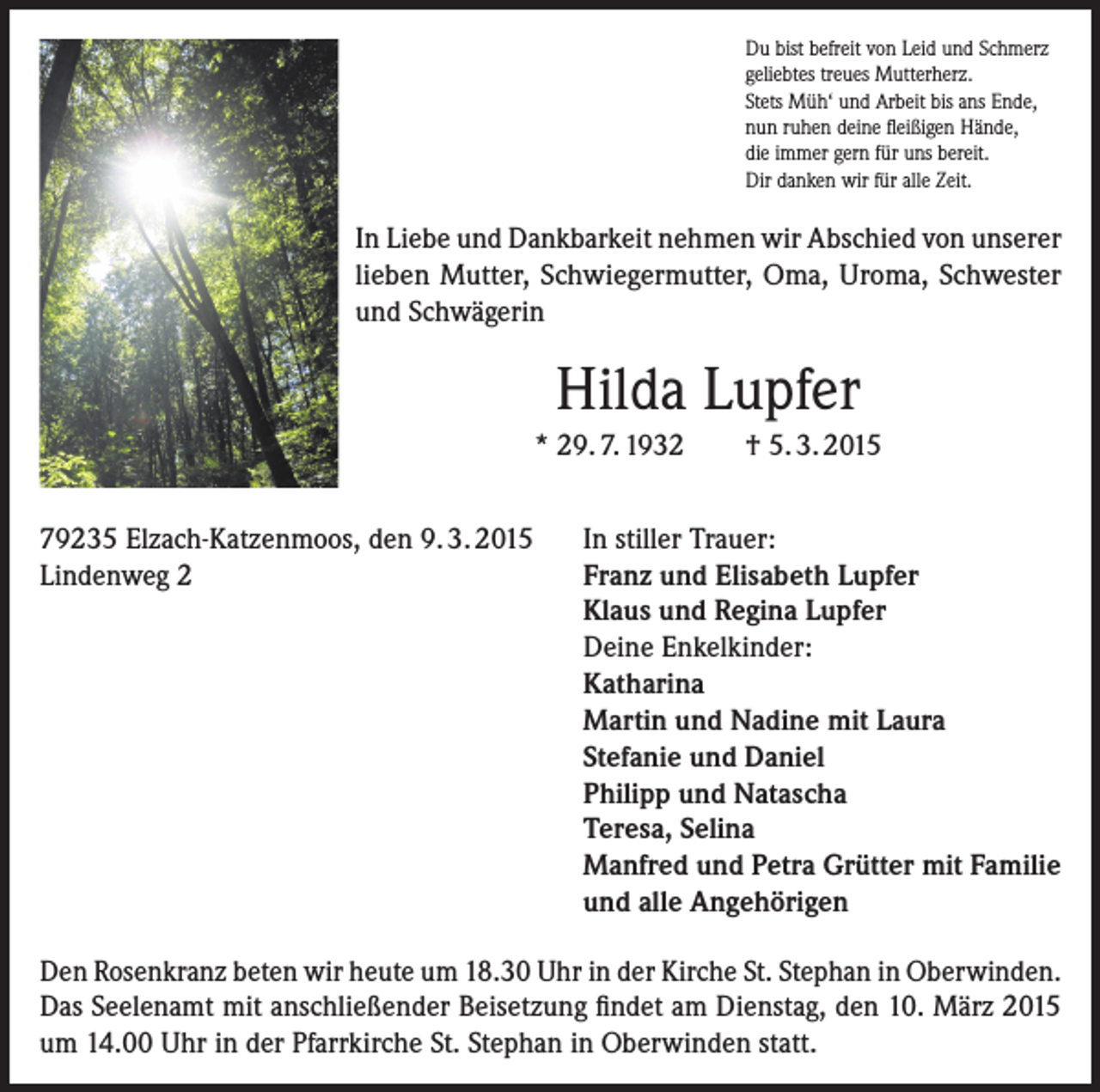 <p>Du bist befreit von Leid und Schmerz<br />geliebtes treues Mutterherz.<br />Stets Müh‘ und Arbeit bis ans Ende,<br />nun ruhen deine fleißigen Hände,<br />die immer gern für uns bereit.<br />Dir danken wir für alle Zeit.</p><p>In Liebe und Dankbarkeit nehmen wir Abschied von unserer<br />lieben Mutter, Schwiegermutter, Oma, Uroma, Schwester<br />und Schwägerin</p><p>Hilda Lupfer<br />* 29. 7. 1932<br />79235 Elzach-Katzenmoos, den 9. 3. 2015<br />Lindenweg 2</p><p>† 5. 3. 2015</p><p>In stiller Trauer:<br />Franz und Elisabeth Lupfer<br />Klaus und Regina Lupfer<br />Deine Enkelkinder:<br />Katharina<br />Martin und Nadine mit Laura<br />Stefanie und Daniel<br />Philipp und Natascha<br />Teresa, Selina<br />Manfred und Petra Grütter mit Familie<br />und alle Angehörigen</p><p>Den Rosenkranz beten wir heute um 18.30 Uhr in der Kirche St. Stephan in Oberwinden.<br />Das Seelenamt mit anschließender Beisetzung findet am Dienstag, den 10. März 2015<br />um 14.00 Uhr in der Pfarrkirche St. Stephan in Oberwinden statt.</p>