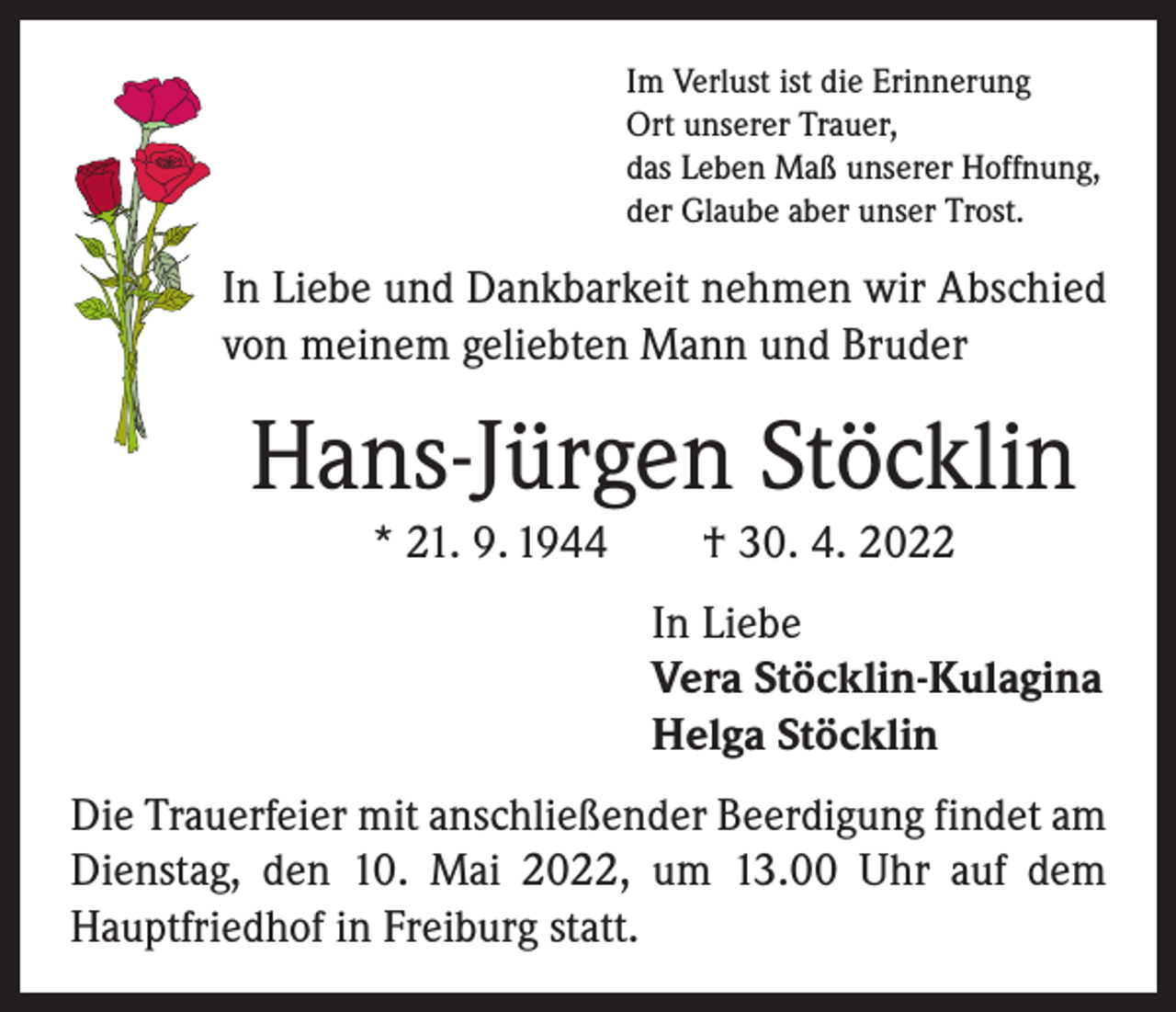 <p>Im Verlust ist die Erinnerung<br />Ort unserer Trauer,<br />das Leben Maß unserer Hoffnung,<br />der Glaube aber unser Trost.</p><p>In Liebe und Dankbarkeit nehmen wir Abschied<br />von meinem geliebten Mann und Bruder</p><p>Hans-Jürgen Stöcklin<br />* 21. 9. 1944 † 30. 4. 2022<br />In Liebe<br />Vera Stöcklin-Kulagina<br />Helga Stöcklin<br />Die Trauerfeier mit anschließender Beerdigung findet am<br />Dienstag, den 10. Mai 2022, um 13.00 Uhr auf dem<br />Hauptfriedhof in Freiburg statt.</p>