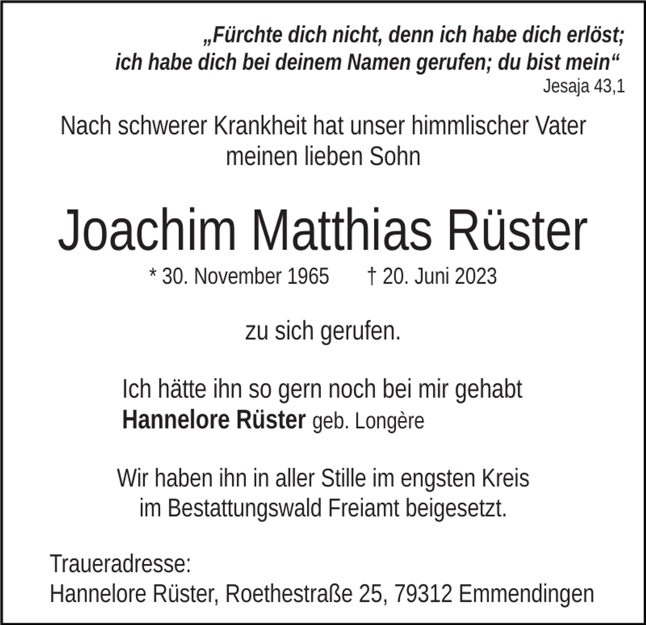 <p>„Fürchte dich nicht, denn ich habe dich erlöst;<br />ich habe dich bei deinem Namen gerufen; du bist mein“<br />Jesaja 43,1</p><p>Nach schwerer Krankheit hat unser himmlischer Vater<br />meinen lieben Sohn</p><p>Joachim Matthias Rüster<br />* 30. November 1965</p><p>† 20. Juni 2023</p><p>zu sich gerufen.<br />Ich hätte ihn so gern noch bei mir gehabt<br />Hannelore Rüster geb. Longère<br />Wir haben ihn in aller Stille im engsten Kreis<br />im Bestattungswald Freiamt beigesetzt.<br />Traueradresse:<br />Hannelore Rüster, Roethestraße 25, 79312 Emmendingen</p>