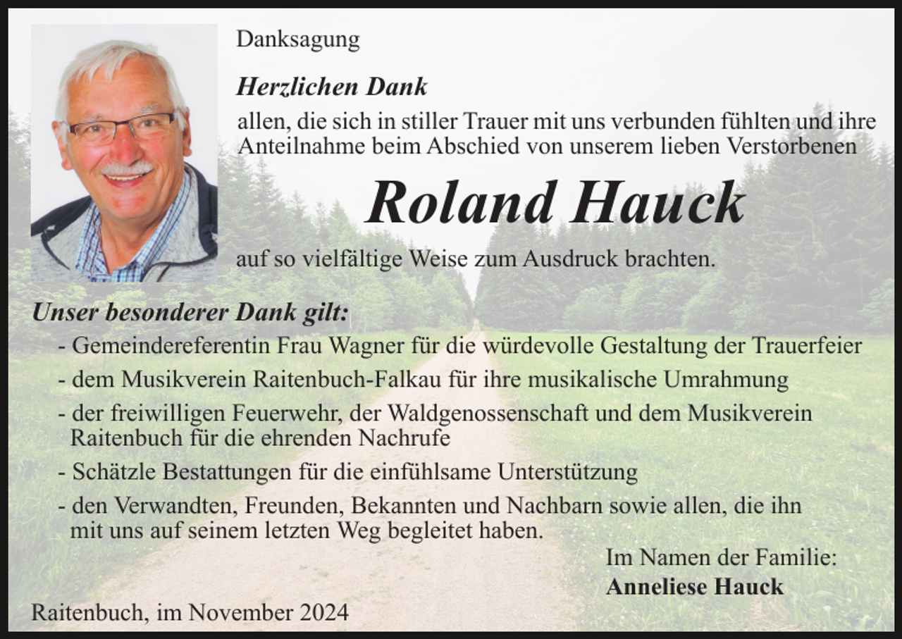 <p>Danksagung</p><p>Herzlichen Dank<br />allen, die sich in stiller Trauer mit uns verbunden fühlten und ihre<br />Anteilnahme beim Abschied von unserem lieben Verstorbenen</p><p>Roland Hauck<br />auf so vielfältige Weise zum Ausdruck brachten.</p><p>Unser besonderer Dank gilt:<br />- Gemeindereferentin Frau Wagner für die würdevolle Gestaltung der Trauerfeier<br />- dem Musikverein Raitenbuch-Falkau für ihre musikalische Umrahmung<br />- der freiwilligen Feuerwehr, der Waldgenossenschaft und dem Musikverein<br />Raitenbuch für die ehrenden Nachrufe<br />- Schätzle Bestattungen für die einfühlsame Unterstützung<br />- den Verwandten, Freunden, Bekannten und Nachbarn sowie allen, die ihn<br />mit uns auf seinem letzten Weg begleitet haben.<br />Im Namen der Familie:<br />Anneliese Hauck<br />Raitenbuch, im November 2024</p>