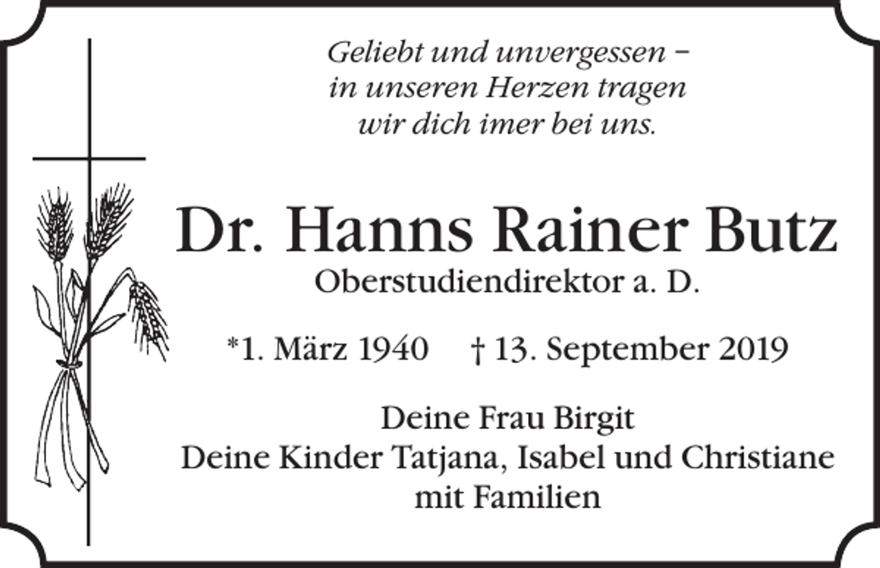 <p>Geliebt und unvergessen –<br />in unseren Herzen tragen<br />wir dich imer bei uns.</p><p>Dr. Hanns Rainer Butz<br />Oberstudiendirektor a. D.</p><p>*1. März 1940</p><p>† 13. September 2019</p><p>Deine Frau Birgit<br />Deine Kinder Tatjana, Isabel und Christiane<br />mit Familien</p>