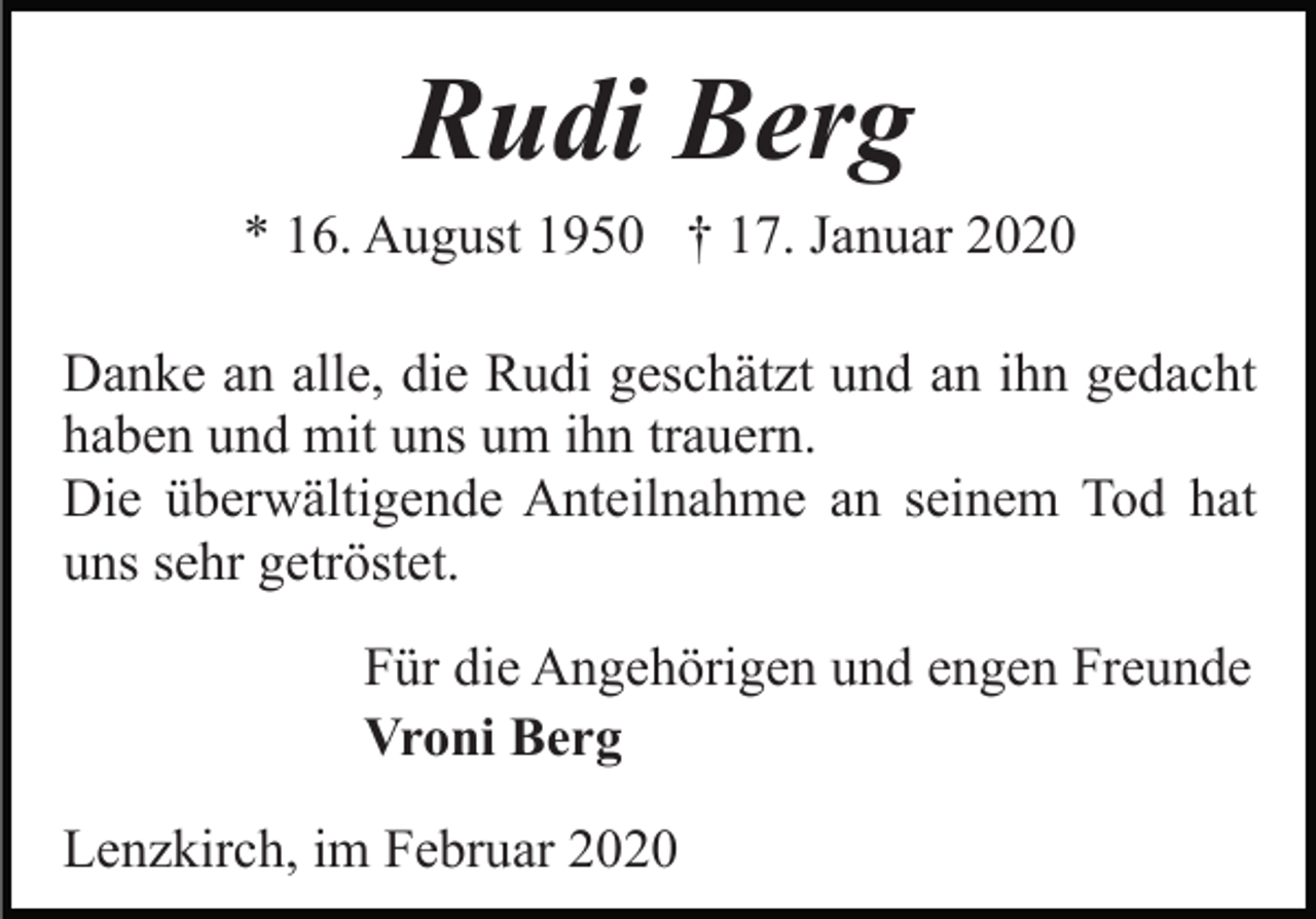 <p>Rudi Berg<br />* 16. August 1950 † 17. Januar 2020<br />Danke an alle, die Rudi geschätzt und an ihn gedacht<br />haben und mit uns um ihn trauern.<br />Die überwältigende Anteilnahme an seinem Tod hat<br />uns sehr getröstet.<br />Für die Angehörigen und engen Freunde<br />Vroni Berg<br />Lenzkirch, im Februar 2020</p>