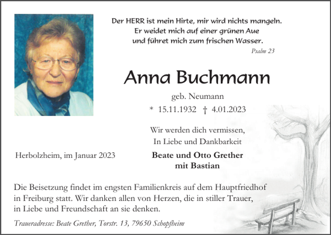 <p>Der HERR ist mein Hirte, mir wird nichts mangeln.<br />Er weidet mich auf einer grünen Aue<br />und führet mich zum frischen Wasser.<br />Psalm 23</p><p>Anna Buchmann<br />geb. Neumann<br />* 15.11.1932 † 4.01.2023<br />Wir werden dich vermissen,<br />In Liebe und Dankbarkeit<br />Herbolzheim, im Januar 2023</p><p>Beate und Otto Grether<br />mit Bastian</p><p>Die Beisetzung findet im engsten Familienkreis auf dem Hauptfriedhof<br />in Freiburg statt. Wir danken allen von Herzen, die in stiller Trauer,<br />in Liebe und Freundschaft an sie denken.<br />Traueradresse: Beate Grether, Torstr. 13, 79650 Schopfheim</p>