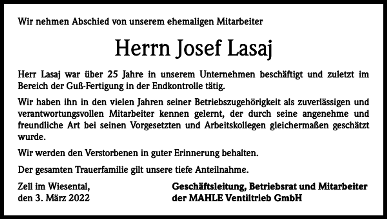 <p>Wir nehmen<br />nehmen Abschied<br />Abschiedvon<br />vonunserer<br />unserem<br />ehemaligen<br />ehemaligen<br />Mitarbeiterin<br />Mitarbeiter</p><p>Herrn Schnekenburger<br />Josef Lasaj<br />Frau Gerda<br />Herr<br />Lasaj war überwar<br />25 über<br />Jahre22in<br />unserem<br />Unternehmen<br />beschäftigt<br />undSiezuletzt<br />im­<br />Frau Schnekenburger<br />Jahre<br />in unserem<br />Unternehmen<br />beschäftigt.<br />war viele<br />Bereich<br />Guß-Fertigung<br />in der Endkontrolle<br />tätig.<br />Jahre als der<br />kaufmännische<br />Angestellte<br />im Labor tätig.<br />Wir haben<br />haben sie<br />ihnininden<br />denvielen<br />vielenJahren<br />Jahrenihrer<br />seiner<br />Betriebszugehörigkeit<br />Betriebszugehörigkeit<br />als als<br />einezuverlässigen<br />zuverlässige und<br />verantwortungsvollen<br />Mitarbeiterkennen<br />kennengelernt,<br />gelernt,<br />durch<br />seine angenehme<br />und<br />verantwortungsvolle Mitarbeiterin<br />die der<br />durch<br />ihre angenehme<br />und freundfreundliche<br />seinen Vorgesetzten<br />und Arbeitskollegen<br />gleichermaßen<br />geschätzt<br />liche Art bei Art<br />ihrenbeiVorgesetzten<br />und Arbeitskollegen<br />gleichermaßen<br />geschätzt wurde.<br />wurde.<br />Wir werden die Verstorbene in guter Erinnerung behalten.<br />Wir werden den Verstorbenen in guter Erinnerung behalten.<br />Der gesamten Trauerfamilie gilt unsere tiefe Anteilnahme.<br />Der gesamten Trauerfamilie gilt unsere tiefe Anteilnahme.<br />Zell<br />Geschäftsleitung,<br />Zell im<br />im Wiesental,<br />Wiesental,<br />Geschäftsleitung,Betriebsrat<br />Betriebsratund<br />undMitarbeiter<br />Mitarbeiter<br />den<br />15.<br />Dezember<br />2021</p><p>der<br />MAHLE<br />Ventiltrieb<br />GmbH<br />den 3. März 2022<br />der MAHLE Ventiltrieb GmbH</p>